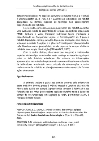Estudos ecológicos na Ilha de Santa Catarina
Ecologia de Campo UFSC 2011
271
determinado habitat. As espécies Camponotus rufipes (60% e p = 0,001)
e Crematogaster sp. 3 (70% e p = 0,0004) são indicadoras do habitat
degradado. As demais espécies de formigas não apresentaram
especificidade por habitats.
Este estudo, com apenas uma amostragem por habitat, constitui
uma avaliação rápida da assembléia de formigas da restinga arbórea do
PMLP. Embora o Valor Indicador Individual tenha mostrado a
especificidade de Camponotus rufipes e Crematogaster sp. 3 para o
habitat degradado, estes resultados devem ser analisados com cautela,
visto que a espécie C. rufipes e o gênero Crematogaster são apontados
pela literatura como generalistas, sendo capazes de ocupar distintos
habitats, com ampla distribuição (FERNÁNDEZ, 2003).
Com os dados obtidos, observa-se que, no geral, a maioria das
espécies de formigas amostradas nesta restinga arbórea forrageia por
entre os três habitats estudados. No entanto, as informações
apresentadas neste trabalho podem vir a serem utilizadas na aplicação
de indicadores ambientais nesta unidade de conservação, e assim
podem servir de subsídio ao planejamento e monitoramento de futuras
ações de manejo.
Agradecimentos
A primeira autora é grata aos demais autores pela orientação
deste trabalho. Somos gratos à Mônica Hessel e Carolina Bezamat de
Abreu pelo auxílio em campo. Agradecemos também à FLORAM e aos
funcionários do PMLP pelo suporte logístico durante todo o curso de
campo da Pós-Graduação em Ecologia da UFSC, permitindo assim, a
realização deste estudo.
Referências bibliográficas
ALBUQUERQUE, E. Z.; DIEHL, E. Análise faunística das formigas epígeas
(Hymenoptera, Formicidae) em campo nativo no Planalto das Araucárias, Rio
Grande do Sul. Revista Brasileira de Entomologia, v. 53, n. 3, p. 398–403,
2009.
ANDERSEN, A. N. Using ants as bioindicators: multiscale issues in ant
community ecology. Conservation Ecology, v. 1, n. 1, p. 8, 1997.
 
