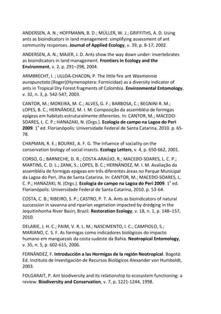 ANDERSEN, A. N.; HOFFMANN, B. D.; MÜLLER, W. J.; GRIFFITHS, A. D. Using
ants as bioindicators in land management: simplifying assessment of ant
community responses. Journal of Applied Ecology, v. 39, p. 8-17, 2002.
ANDERSEN, A. N.; MAJER, J. D. Ants show the way down under: invertebrates
as bioindicators in land management. Frontiers in Ecology and the
Environment, v. 2, p. 291–298, 2004.
ARMBRECHT, I. ; ULLOA-CHACON, P. The little fire ant Wasmannia
auropunctata (Roger)(Hymenoptera: Formicidae) as a diversity indicator of
ants in Tropical Dry Forest fragments of Colombia. Environmental Entomology,
v. 32, n. 3, p. 542-547, 2003.
CANTOR, M.; MOREIRA, M. C.; ALVES, G. F.; BARBOSA, C.; BEGNINI R. M.;
LOPES, B. C.; HERNÁNDEZ, M. I. M. Composição da assembléia de formigas
epígeas em habitats estruturalmente diferentes. In: CANTOR, M.; MACEDO-
SOARES, L. C. P.; HANAZAKI, N. (Orgs.). Ecologia de campo na Lagoa do Peri
2009. 1a
ed. Florianópolis: Universidade Federal de Santa Catarina, 2010. p. 65-
78.
CHAPMAN, R. E.; BOURKE, A. F. G. The infuence of sociality on the
conservation biology of social insects. Ecology Letters, v. 4, p. 650-662, 2001.
CORSO, G.; BARNECHE, D. R.; COSTA-ARAÚJO, R.; MACEDO-SOARES, L. C. P.;
MARTINS, C. D. L.; ZANK, S.; LOPES, B. C.; HERNÁNDEZ, M. I. M. Avaliação da
assembléia de formigas epígeas em três diferentes áreas no Parque Municipal
da Lagoa do Peri, ilha de Santa Catarina. In: CANTOR, M.; MACEDO-SOARES, L.
C. P.; HANAZAKI, N. (Orgs.). Ecologia de campo na Lagoa do Peri 2009. 1a
ed.
Florianópolis: Universidade Federal de Santa Catarina, 2010. p. 53-64.
COSTA, C. B.; RIBEIRO, S. P.; CASTRO, P. T. A. Ants as bioindicators of natural
succession in savanna and riparian vegetation impacted by dredging in the
Jequitinhonha River Basin, Brazil. Restoration Ecology, v. 18, n. 1, p. 148–157,
2010.
DELABIE, J. H. C.; PAIM, V. R. L. M.; NASCIMENTO, I. C.; CAMPIOLO, S.;
MARIANO, C. S. F. As formigas como indicadores biológicos do impacto
humano em manguezais da costa sudeste da Bahia. Neotropical Entomology,
v. 35, n. 5, p. 602-615, 2006.
FERNÁNDEZ, F. Introducción a las Hormigas de la región Neotropical. Bogotá:
Ed. Instituto de Investigación de Recursos Biológicos Alexander von Humboldt,
2003.
FOLGARAIT, P. Ant biodiversity and its relationship to ecosystem functioning: a
review. Biodiversity and Conservation, v. 7, p. 1221-1244, 1998.
 