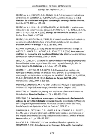 Estudos ecológicos na Ilha de Santa Catarina
Ecologia de Campo UFSC 2011
273
FREITAS, A. V. L.; FRANCINI, R. B.; BROWN JR., K. S. Insetos como indicadores
ambientais. In: CULLEN JR. L.; RUDRAN, R.; VALLADARES-PÁDUA, C. (Eds.).
Métodos de estudos em biologia da conservação e manejo da vida silvestre.
Curitiba: UFPR, 2003. p. 125-151.
FREITAS, A. V. L.; LEAL, I. R.; UEHARA-PRADO, M.; IANNUZZI, L. Insetos como
indicadores de conservação da paisagem. In: ROCHA, C. F. D., BERGALLO, H. G.,
SLUYS, M. V.; ALVES, M. A. (Eds.). Biologia da conservação: Essências. São
Carlos: Rima, 2006. p.357-384.
FREITAS, S. R.; CERQUEIRA, R.; VIEIRA, M. V. A device and standard variable to
describe microhabitat structure of small mammals based on plan cover.
Brazilian Journal of Biology, v. 62, p. 795-800, 2002.
KASPARI, M.; MAJER, J. D. Using ants to monitor environmental change. In:
AGOSTI, D.; MAJER, D. J.; ALONSO, L. E.; SCHULTZ, T. R. (Eds.). Ants: standard
methods for measuring and monitoring biodiversity. Washington and London:
Smithsonian Institution Press, 2000. p. 89-98.
LEAL, I. R.; LOPES, B. C. Estrutura das comunidades de formigas (Hymenoptera:
Formicidae) de solo e vegetação no Morro da Lagoa da Conceição, Ilha de
Santa Catarina, SC. Biotemas, v. 5, n. 1, p. 107-122, 1992.
LOBATO, F. L., OTEGUI, M. B. P; LOPES, B. C. Diversidade de espécies de
formigas da Mata Atlântica em áreas de mata primária e capoeirão: uma
comparação por indicadores ecológicos. In: HANAZAKI, N.; DIAS, B. B.; OTEGUI,
M. B. P.; PETRUCIO, M. M. (Org.). Ecologia de Campo do PPGE-UFSC.
Florianópolis: UFSC, 2009. p. 126-135.
MCCUNE, B.; MEFFORD, M. J. PC-ORD: Multivariate Analysis of Ecological Data.
Version 5.10. MjM Software Design, Gleneden Beach, Oregon. 2006.
MCGEOCH, M. The selection, testing and application of terrestrial insects as
bioindicators. Biological Reviews, v. 73, p. 181-201, 1998.
MEDEIROS, D. A. Métodos de amostragem no levantamento da diversidade
arbórea do Cerradão da Estação Ecológica de Assis. Dissertação de Mestrado
em Ecologia de Agroecossistemas. Piracicaba: Universidade de São Paulo,
Escola Superior de Agricultura “Luiz de Queiroz”, 2004. 85 p.
NAKAMURA, A.; CATTERALL, C. P.; HOUSE, A. P. N.; KITCHING, R. L.; BURWELL,
C. J. The use of ants and others soil and litter arthropods as bio-indicators of
the impacts of rain forest clearing and subsequent land use. Journal of Insect
Conservation, v. 11, p. 177-186, 2007.
PALACIO, E. E.; FERNÁNDEZ, F. Clave para las subfamilias y géneros. In:
FERNÁNDEZ, F. (Ed.). Introducción a las Hormigas de la región Neotropical.
 