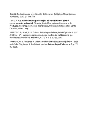 Bogotá: Ed. Instituto de Investigación de Recursos Biológicos Alexander von
Humboldt, 2003. p. 233-260.
SILVA, A. A. S. Parque Municipal da Lagoa do Peri: subsídios para o
gerenciamento ambiental. Dissertação de Mestrado em Engenharia de
Produção. Florianópolis: Centro Tecnológico, Universidade Federal de Santa
Catarina, 2000. 130 p.
SILVESTRE, R.; SILVA, R. R. Guildas de formigas da Estação Ecológica Jataí, Luiz
Antônio – SP – sugestões para aplicação do modelo de guildas como bio-
indicadores ambientais. Biotemas, v. 14, n. 1, p. 37-69, 2001.
YAMAGUCHI, T. Influence of urbanization on ant distribution in parks of Tokyo
and Chiba City, Japan II. Analysis of species. Entomological Science, v. 8, p. 17-
25, 2005.
 