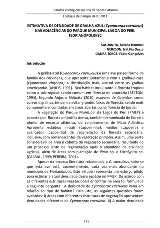 Estudos ecológicos na Ilha de Santa Catarina
Ecologia de Campo UFSC 2011
275
ESTIMATIVA DE DENSIDADE DE GRALHA AZUL (Cyanocorax caeruleus)
NAS ADJACÊNCIAS DO PARQUE MUNICIPAL LAGOA DO PERI,
FLORIANÓPOLIS/SC
SALDANHA, Juliana Hammel
GERZSON, Natália Dozza
DAURA-JORGE, Fábio Gonçalves
Introdução
A gralha-azul (Cyanocorax caeruleus) é uma ave passeriforme da
família dos corvídeos, que apresenta juntamente com a gralha-picaça
(Cyanocorax chrysops) a distribuição mais austral entre as gralhas
americandas (ANJOS, 1991). Seu habitat inclui tanto a floresta tropical
como a subtropical, sendo comum em floresta de araucária (BELTON,
1994). Segundo Anjos e Shibatta (2010) espécies de Corvidae, como
corvos e gralhas, tendem a evitar grandes faixas de floresta, sendo mais
comumente encontradas em áreas abertas ou na floresta de borda.
A vegetação do Parque Municipal da Lagoa do Peri (PMLP) é
coberta por floresta ombrófila densa, também denominada de floresta
pluvial de encosta atlântica, ou simplesmente, de Mata Atlântica.
Apresenta estádios iniciais (capoeirinha), médios (capoeira) e
avançados (capoeirão) de regeneração da floresta secundária,
inclusive, com remanescentes de vegetação primária. Assim, uma parte
considerável da área é coberta de vegetação secundária, resultante de
um processo lento de regeneração após o abandono da atividade
agrícola, além de áreas com plantação de Pinus sp. e Eucalyptus sp.
(CABRAL, 1999; PEREIRA, 2001).
Apesar da escassa literatura relacionada a C. caeruleus, sabe-se
que esta ave está, aparentemente, cada vez mais abundante no
município de Florianópolis. Este estudo representa um esforço piloto
para estimar a atual densidade dessa espécie no PMLP. De acordo com
as diferentes estruturas vegetacionais encontras na área foi formulada
a seguinte pergunta: A densidade de Cyanocorax caeruleus varia em
relação ao tipo de habitat? Para isto, as seguintes questões foram
avaliadas: i) áreas com diferentes estruturas de vegetação apresentam
densidades diferentes de Cyanocorax caeruleus. ii) A maior densidade
 