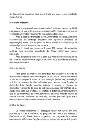de Cyanocorax caeruleus será encontrada em áreas com vegetação
mais arbórea.
Material e métodos
Para este estudo foram selecionadas 3 subáreas dentro do PMLP
e adjacentes a sua sede, que apresentassem diferenças na estrutura da
vegetação, definidos visualmente e caracterizados como:
Área 1: local do transecto 1 com 300 metros extensão, ambiente
característico de restinga arbustiva (em aparente processo de
regeneração) ainda com resquício de Pinus eliottii e Eucalyptus sp. de
uma antiga plantação que houve no local.
Área 2: local do transecto 2 com 200 metros de extensão,
restinga com presença abundante de Pinus eliottii com muitas
plântulas.
Área 3: local do transecto 3 com 200 metros de extensão, início
da Trilha do Saquinho com vegetação arbustiva e abundante presença
de lianas e bromélias.
Coleta de dados
Para gerar estimativas de densidade foi utilizado o método de
transecções lineares com amostragem de distâncias. Por este método,
as distâncias perpendiculares de uma detecção (indivíduos) em relação
a linha de transecção são utilizadas para ajustar uma função de
detecção. Esta função permite estimar o quanto o número de
detecções representa do total de indivíduos na área (BUCKLAND et al.,
2001). Para cada ave avistada, foi anotada a distância perpendicular em
que ela se encontrava da Trilha, sendo esta distância medida através de
RANGE FINDER. Também foi anotado, quando possível, qual era o
comportamento da ave no momento do avistamento.
Análise de dados
Os dados referentes às detecções foram tabulados em uma
planilha de EXCEL e incluídos no programa DISTANCE 6.0 Release 2
(THOMAS et al., 2006). Neste programa, um conjunto de modelos
combinando diferentes funções-chave e termos de ajuste foi gerado
 