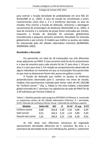 Estudos ecológicos na Ilha de Santa Catarina
Ecologia de Campo UFSC 2011
277
para estimar a função densidade de probabilidade em zero f(0) (cf.
BUCKLAND et al., 2001). A área de estudo foi estratificada a priori,
caracterizando como área 1, 2 e 3 (conforme descrição na área de
estudo). Para estimar a função de detecção, utilizamos a abordagem
convencional de amostragem de distâncias (BUCKLAND et al., 2001). A
taxa de encontro e o tamanho de grupo foram estimados por estrato,
enquanto a função de detecção foi estimada globalmente
(considerando o pequeno tamanho amostral). Densidade foi estimada
globalmente e por estrato. O modelo que melhor se ajustou aos dados
foi selecionado pelo AIC (Akaike Information Criterion) (BURNHAM;
ANDERSON, 2002).
Resultados e discussão
Foi percorrido um total de 10 transecções nas três diferentes
áreas adjacentes ao PMLP. A taxa encontro total foi de 41 avistamentos
e a taxa de encontro para cada estrato foi de 17 para área 1, 24 para
área 2 e zero para área 3. Em relação ao comportamento observado de
alguns indivíduos no momento em que as transecções fora percorridas
os que mais se destacaram foram vôo, pouso em galhos e canto.
A função de detecção que melhor se ajustou às distâncias
perpendiculares observadas para C. caeruleus nas áreas de estudo,
modelo mais parcimonioso indicado pelo menor valor de AIC (262,88)
foi “Uniform cosine” ” (Fig. 1, Tabela 1). Por este modelo, a densidade
global estimada de C. caeruleus nas adjacências da sede do PMLP foi de
2,30 indivíduos por hectare (Tabela 1).
Tabela 1. Modelos gerados pelo programa DISTANCE 6.0 Release 2, mostrando
os respectivos valores de AIC (Akaike Information Criterion). D = densidade;
ICinf= Intervalo de confiança inferior; ICsup = Intervalo de confiança superior.
Modelo Delta AIC AIC D IC inf IC sup D CV
Uniform cosine 0,00 262,8 2,30 1,30 4,08 0,29
Half-normal 0,51 263,3 2,19 1,23 3,89 0,29
Hazard-rate cosine 1,61 264,4 2,22 1,18 4,18 0,32
As três áreas com diferentes estruturas de vegetação
apresentaram densidades diferentes de C. caeruleus. Na área 1, a
estimativa de densidade foi de 2,53 indivíduos/ha, porém o coeficiente
 