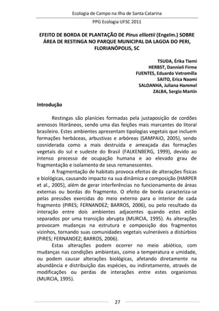 Ecologia de Campo na Ilha de Santa Catarina
PPG Ecologia UFSC 2011
27
EFEITO DE BORDA DE PLANTAÇÃO DE Pinus elliottii (Engelm.) SOBRE
ÁREA DE RESTINGA NO PARQUE MUNICIPAL DA LAGOA DO PERI,
FLORIANÓPOLIS, SC
TSUDA, Érika Tiemi
HERBST, Dannieli Firme
FUENTES, Eduardo Vetromilla
SAITO, Erica Naomi
SALDANHA, Juliana Hammel
ZALBA, Sergio Martín
Introdução
Restingas são planícies formadas pela justaposição de cordões
arenosos litorâneos, sendo uma das feições mais marcantes do litoral
brasileiro. Estes ambientes apresentam tipologias vegetais que incluem
formações herbáceas, arbustivas e arbóreas (SAMPAIO, 2005), sendo
cosniderada como a mais destruída e ameaçada das formações
vegetais do sul e sudeste do Brasil (FALKENBERG, 1999), devido ao
intenso processo de ocupação humana e ao elevado grau de
fragmentação e isolamento de seus remanescentes.
A fragmentação de habitats provoca efeitos de alterações físicas
e biológicas, causando impacto na sua dinâmica e composição (HARPER
et al., 2005), além de gerar interferências no funcionamento de áreas
externas ou bordas do fragmento. O efeito de borda caracteriza-se
pelas pressões exercidas do meio externo para o interior de cada
fragmento (PIRES; FERNANDEZ; BARROS, 2006), ou pelo resultado da
interação entre dois ambientes adjacentes quando estes estão
separados por uma transição abrupta (MURCIA, 1995). As alterações
provocam mudanças na estrutura e composição dos fragmentos
vizinhos, tornando suas comunidades vegetais vulneráveis a distúrbios
(PIRES; FERNANDEZ; BARROS, 2006).
Estas alterações podem ocorrer no meio abiótico, com
mudanças nas condições ambientais, como a temperatura e umidade,
ou podem causar alterações biológicas, afetando diretamente na
abundância e distribuição das espécies, ou indiretamente, através de
modificações ou perdas de interações entre estes organismos
(MURCIA, 1995).
 