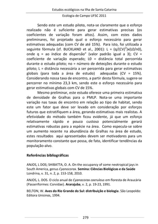 Estudos ecológicos na Ilha de Santa Catarina
Ecologia de Campo UFSC 2011
279
Sendo este um estudo piloto, nota-se claramente que o esforço
realizado não é suficiente para gerar estimativas precisas (os
coeficientes de variação foram altos). Assim, com estes dados
preliminares, foi projetado qual o esforço necessário para gerar
estimativas adequadas (com CV de até 15%). Para isto, foi utilizada a
seguinte fórmula (cf. BUCKLAND et al., 2001): L = (q/(CV)2
)x(L0/n0),
onde q = ao índice de dispersão” (valor padrão igual a 3); CV =
coeficiente de variação esperado; L0 = distância total percorrida
durante o estudo piloto; no = número de detecções durante o estudo
piloto; L = distância necessária a ser percorrida para gerar estimativas
globais (para toda a área de estudo) adequadas (CV = 15%).
Considerando nossa taxa de encontro, a partir desta fórmula, sugere-se
percorrer no mínimo 23,3 km, sendo este o esforço necessário para
gerar estimativas globais com CV de 15%.
Mesmo preliminar, este estudo oferece uma primeira estimativa
de densidade de Gralhas para o PMLP. Nota-se uma importante
variação nas taxas de encontro em relação ao tipo de habitat, sendo
este um fator que deve ser levado em consideração por esforços
futuros que estratifiquem a área, gerando estimativas mais realistas. A
efetividade do método também ficou evidente, já que um esforço
relativamente rápido e pouco custoso potencialmente gerará
estimativas robustas para a espécie na área. Como especula-se sobre
um aumento recente na abundância de Gralhas na área de estudo,
estes resultados aqui apresentados devem ser motivadores para um
monitoramento constante que possa, de fato, identificar tendências da
população-alvo.
Referências bibliográficas
ANJOS, L DOS; SHIBATTA, O. A. On the occupancy of some neotropical jays in
South America, genus Cyanocorax. Semina: Ciências Biológicas e da Saúde
Londrina, v. 31, n. 2, p. 153-158, 2010.
ANJOS, L. DOS. O ciclo anual de Cyanocorax caeruleus em floresta de Araucária
(Passeriformes: Corvidae). Ararajuba, v. 2, p. 19-23, 1991.
BELTON, W. Aves do Rio Grande do Sul: distribuição e biologia. São Leopoldo:
Editora Unisinos, 1994.
 