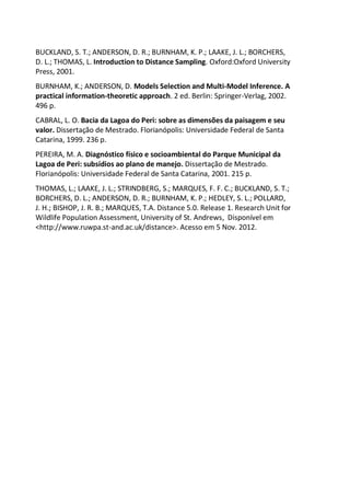 BUCKLAND, S. T.; ANDERSON, D. R.; BURNHAM, K. P.; LAAKE, J. L.; BORCHERS,
D. L.; THOMAS, L. Introduction to Distance Sampling. Oxford:Oxford University
Press, 2001.
BURNHAM, K.; ANDERSON, D. Models Selection and Multi-Model Inference. A
practical information-theoretic approach. 2 ed. Berlin: Springer-Verlag, 2002.
496 p.
CABRAL, L. O. Bacia da Lagoa do Peri: sobre as dimensões da paisagem e seu
valor. Dissertação de Mestrado. Florianópolis: Universidade Federal de Santa
Catarina, 1999. 236 p.
PEREIRA, M. A. Diagnóstico físico e socioambiental do Parque Municipal da
Lagoa de Peri: subsídios ao plano de manejo. Dissertação de Mestrado.
Florianópolis: Universidade Federal de Santa Catarina, 2001. 215 p.
THOMAS, L.; LAAKE, J. L.; STRINDBERG, S.; MARQUES, F. F. C.; BUCKLAND, S. T.;
BORCHERS, D. L.; ANDERSON, D. R.; BURNHAM, K. P.; HEDLEY, S. L.; POLLARD,
J. H.; BISHOP, J. R. B.; MARQUES, T.A. Distance 5.0. Release 1. Research Unit for
Wildlife Population Assessment, University of St. Andrews, Disponível em
<http://www.ruwpa.st-and.ac.uk/distance>. Acesso em 5 Nov. 2012.
 