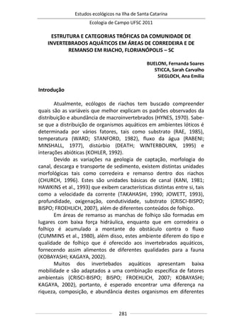 Estudos ecológicos na Ilha de Santa Catarina
Ecologia de Campo UFSC 2011
281
ESTRUTURA E CATEGORIAS TRÓFICAS DA COMUNIDADE DE
INVERTEBRADOS AQUÁTICOS EM ÁREAS DE CORREDEIRA E DE
REMANSO EM RIACHO, FLORIANÓPOLIS – SC
BUELONI, Fernanda Soares
STICCA, Sarah Carvalho
SIEGLOCH, Ana Emilia
Introdução
Atualmente, ecólogos de riachos tem buscado compreender
quais são as variáveis que melhor explicam os padrões observados da
distribuição e abundância de macroinvertebrados (HYNES, 1970). Sabe-
se que a distribuição de organismos aquáticos em ambientes lóticos é
determinada por vários fatores, tais como substrato (RAE, 1985),
temperatura (WARD; STANFORD, 1982), fluxo da água (RABENI;
MINSHALL, 1977), distúrbio (DEATH; WINTERBOURN, 1995) e
interações abióticas (KOHLER, 1992).
Devido as variações na geologia de captação, morfologia do
canal, descarga e transporte de sedimento, existem distintas unidades
morfológicas tais como corredeira e remanso dentro dos riachos
(CHURCH, 1996). Estes são unidades básicas de canal (KANI, 1981;
HAWKINS et al., 1993) que exibem características distintas entre si, tais
como a velocidade da corrente (TAKAHASHI, 1990; JOWETT, 1993),
profundidade, oxigenação, condutividade, substrato (CRISCI-BISPO;
BISPO; FROEHLICH, 2007), além de diferentes conteúdos de folhiço.
Em áreas de remanso as manchas de folhiço são formadas em
lugares com baixa força hidráulica, enquanto que em corredeira o
folhiço é acumulado a montante do obstáculo contra o fluxo
(CUMMINS et al., 1980), além disso, estes ambiente diferem do tipo e
qualidade de folhiço que é oferecido aos invertebrados aquáticos,
fornecendo assim alimentos de diferentes qualidades para a fauna
(KOBAYASHI; KAGAYA, 2002).
Muitos dos invertebados aquáticos apresentam baixa
mobilidade e são adaptados a uma combinação específica de fatores
ambientais (CRISCI-BISPO; BISPO; FROEHLICH, 2007; KOBAYASHI;
KAGAYA, 2002), portanto, é esperado encontrar uma diferença na
riqueza, composição, e abundância destes organismos em diferentes
 