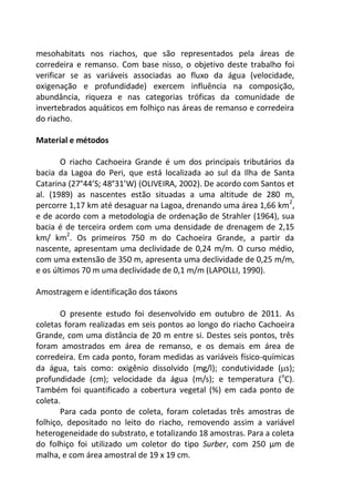 mesohabitats nos riachos, que são representados pela áreas de
corredeira e remanso. Com base nisso, o objetivo deste trabalho foi
verificar se as variáveis associadas ao fluxo da água (velocidade,
oxigenação e profundidade) exercem influência na composição,
abundância, riqueza e nas categorias tróficas da comunidade de
invertebrados aquáticos em folhiço nas áreas de remanso e corredeira
do riacho.
Material e métodos
O riacho Cachoeira Grande é um dos principais tributários da
bacia da Lagoa do Peri, que está localizada ao sul da Ilha de Santa
Catarina (27°44’S; 48°31’W) (OLIVEIRA, 2002). De acordo com Santos et
al. (1989) as nascentes estão situadas a uma altitude de 280 m,
percorre 1,17 km até desaguar na Lagoa, drenando uma área 1,66 km2
,
e de acordo com a metodologia de ordenação de Strahler (1964), sua
bacia é de terceira ordem com uma densidade de drenagem de 2,15
km/ km2
. Os primeiros 750 m do Cachoeira Grande, a partir da
nascente, apresentam uma declividade de 0,24 m/m. O curso médio,
com uma extensão de 350 m, apresenta uma declividade de 0,25 m/m,
e os últimos 70 m uma declividade de 0,1 m/m (LAPOLLI, 1990).
Amostragem e identificação dos táxons
O presente estudo foi desenvolvido em outubro de 2011. As
coletas foram realizadas em seis pontos ao longo do riacho Cachoeira
Grande, com uma distância de 20 m entre si. Destes seis pontos, três
foram amostrados em área de remanso, e os demais em área de
corredeira. Em cada ponto, foram medidas as variáveis físico-químicas
da água, tais como: oxigênio dissolvido (mg/l); condutividade (s);
profundidade (cm); velocidade da água (m/s); e temperatura (o
C).
Também foi quantificado a cobertura vegetal (%) em cada ponto de
coleta.
Para cada ponto de coleta, foram coletadas três amostras de
folhiço, depositado no leito do riacho, removendo assim a variável
heterogeneidade do substrato, e totalizando 18 amostras. Para a coleta
do folhiço foi utilizado um coletor do tipo Surber, com 250 µm de
malha, e com área amostral de 19 x 19 cm.
 