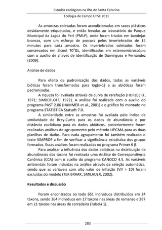 Estudos ecológicos na Ilha de Santa Catarina
Ecologia de Campo UFSC 2011
283
As amostras coletadas foram acondicionadas em sacos plásticos
devidamente etiquetados, e então levadas ao laboratório do Parque
Municipal da Lagoa do Peri (PMLP), onde foram triadas em bandejas
brancas, com um esforço de procura pelos invertebrados de 15
minutos para cada amostra. Os invertebrados coletados foram
conservados em álcool 70o
GL, identificados em estereomicroscópio
com o auxílio de chaves de identificação de Domínguez e Fernández
(2009).
Análise de dados
Para efeito de padronização dos dados, todas as variáveis
bióticas foram transformadas para log(x+1) e as abióticas foram
padronizadas.
A riqueza foi avaliada através da curva de rarefação (HURLBERT,
1971; SIMBERLOFF, 1972). A análise foi realizada com o auxílio do
programa PAST 2.06 (HAMMER et al., 2001) e o gráfico foi montado no
programa STATISTICA Statsoft 7.0.
A similaridade entre as amostras foi avaliada pelo índice de
similaridade de Bray-Curtis para os dados de abundância e por
distância euclidiana para os dados abióticos, posteriormente foram
realizadas análises de agrupamento pelo método UPGMA para as duas
planilhas de dados. Para cada agrupamento foi também realizado o
teste SIMPROF a fim de verificar a significância estatística dos grupos
formados. Essas análises foram realizadas no programa Primer 6 β.
Para analisar a influência dos dados abióticos na distribuição de
abundâncias dos táxons foi realizada uma Análise de Correspondência
Canônica (CCA) com o auxílio do programa CANOCO 4.5. As variáveis
ambientais foram incluídas na análise através da seleção automática,
sendo que as variáveis com alto valor de inflação (Vif > 10) foram
excluídas do modelo (TER BRAAK; SMILAUER, 2002).
Resultados e discussão
Foram encontrados ao todo 651 indivíduos distribuídos em 24
táxons, sendo 264 indivíduos em 17 táxons nas áreas de remanso e 387
em 21 táxons nas áreas de corredeira (Tabela 1).
 