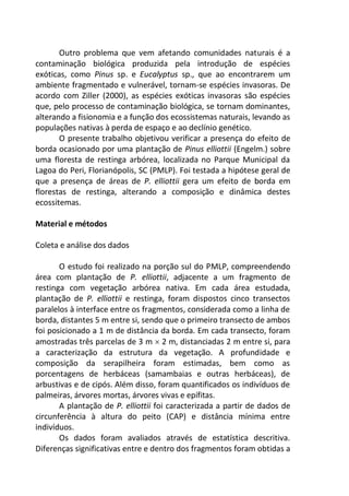 Outro problema que vem afetando comunidades naturais é a
contaminação biológica produzida pela introdução de espécies
exóticas, como Pinus sp. e Eucalyptus sp., que ao encontrarem um
ambiente fragmentado e vulnerável, tornam-se espécies invasoras. De
acordo com Ziller (2000), as espécies exóticas invasoras são espécies
que, pelo processo de contaminação biológica, se tornam dominantes,
alterando a fisionomia e a função dos ecossistemas naturais, levando as
populações nativas à perda de espaço e ao declínio genético.
O presente trabalho objetivou verificar a presença do efeito de
borda ocasionado por uma plantação de Pinus elliottii (Engelm.) sobre
uma floresta de restinga arbórea, localizada no Parque Municipal da
Lagoa do Peri, Florianópolis, SC (PMLP). Foi testada a hipótese geral de
que a presença de áreas de P. elliottii gera um efeito de borda em
florestas de restinga, alterando a composição e dinâmica destes
ecossitemas.
Material e métodos
Coleta e análise dos dados
O estudo foi realizado na porção sul do PMLP, compreendendo
área com plantação de P. elliottii, adjacente a um fragmento de
restinga com vegetação arbórea nativa. Em cada área estudada,
plantação de P. elliottii e restinga, foram dispostos cinco transectos
paralelos à interface entre os fragmentos, considerada como a linha de
borda, distantes 5 m entre si, sendo que o primeiro transecto de ambos
foi posicionado a 1 m de distância da borda. Em cada transecto, foram
amostradas três parcelas de 3 m  2 m, distanciadas 2 m entre si, para
a caracterização da estrutura da vegetação. A profundidade e
composição da serapilheira foram estimadas, bem como as
porcentagens de herbáceas (samambaias e outras herbáceas), de
arbustivas e de cipós. Além disso, foram quantificados os indivíduos de
palmeiras, árvores mortas, árvores vivas e epífitas.
A plantação de P. elliottii foi caracterizada a partir de dados de
circunferência à altura do peito (CAP) e distância mínima entre
indivíduos.
Os dados foram avaliados através de estatística descritiva.
Diferenças significativas entre e dentro dos fragmentos foram obtidas a
 