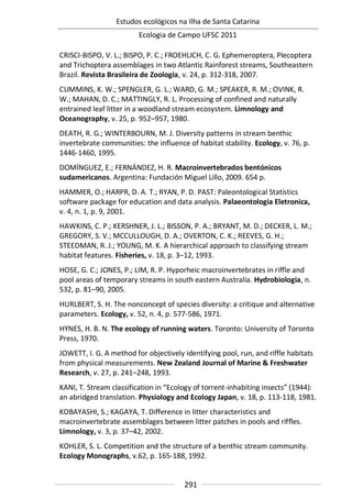 Estudos ecológicos na Ilha de Santa Catarina
Ecologia de Campo UFSC 2011
291
CRISCI-BISPO, V. L.; BISPO, P. C.; FROEHLICH, C. G. Ephemeroptera, Plecoptera
and Trichoptera assemblages in two Atlantic Rainforest streams, Southeastern
Brazil. Revista Brasileira de Zoologia, v. 24, p. 312-318, 2007.
CUMMINS, K. W.; SPENGLER, G. L.; WARD, G. M.; SPEAKER, R. M.; OVINK, R.
W.; MAHAN, D. C.; MATTINGLY, R. L. Processing of confined and naturally
entrained leaf litter in a woodland stream ecosystem. Limnology and
Oceanography, v. 25, p. 952–957, 1980.
DEATH, R. G.; WINTERBOURN, M. J. Diversity patterns in stream benthic
invertebrate communities: the influence of habitat stability. Ecology, v. 76, p.
1446-1460, 1995.
DOMÍNGUEZ, E.; FERNÁNDEZ, H. R. Macroinvertebrados bentónicos
sudamericanos. Argentina: Fundación Miguel Lillo, 2009. 654 p.
HAMMER, O.; HARPR, D. A. T.; RYAN, P. D. PAST: Paleontological Statistics
software package for education and data analysis. Palaeontologia Eletronica,
v. 4, n. 1, p. 9, 2001.
HAWKINS, C. P.; KERSHNER, J. L.; BISSON, P. A.; BRYANT, M. D.; DECKER, L. M.;
GREGORY, S. V.; MCCULLOUGH, D. A.; OVERTON, C. K.; REEVES, G. H.;
STEEDMAN, R. J.; YOUNG, M. K. A hierarchical approach to classifying stream
habitat features. Fisheries, v. 18, p. 3–12, 1993.
HOSE, G. C.; JONES, P.; LIM, R. P. Hyporheic macroinvertebrates in riffle and
pool areas of temporary streams in south eastern Australia. Hydrobiologia, n.
532, p. 81–90, 2005.
HURLBERT, S. H. The nonconcept of species diversity: a critique and alternative
parameters. Ecology, v. 52, n. 4, p. 577-586, 1971.
HYNES, H. B. N. The ecology of running waters. Toronto: University of Toronto
Press, 1970.
JOWETT, I. G. A method for objectively identifying pool, run, and riffle habitats
from physical measurements. New Zealand Journal of Marine & Freshwater
Research, v. 27, p. 241–248, 1993.
KANI, T. Stream classification in “Ecology of torrent-inhabiting insects” (1944):
an abridged translation. Physiology and Ecology Japan, v. 18, p. 113-118, 1981.
KOBAYASHI, S.; KAGAYA, T. Difference in litter characteristics and
macroinvertebrate assemblages between litter patches in pools and rifﬂes.
Limnology, v. 3, p. 37–42, 2002.
KOHLER, S. L. Competition and the structure of a benthic stream community.
Ecology Monographs, v.62, p. 165-188, 1992.
 