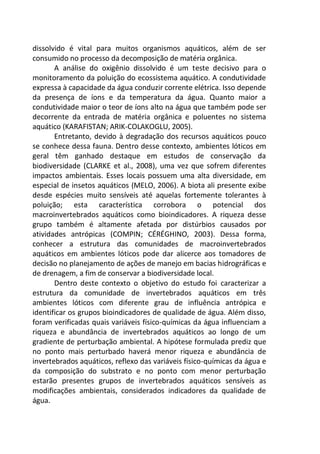 dissolvido é vital para muitos organismos aquáticos, além de ser
consumido no processo da decomposição de matéria orgânica.
A análise do oxigênio dissolvido é um teste decisivo para o
monitoramento da poluição do ecossistema aquático. A condutividade
expressa à capacidade da água conduzir corrente elétrica. Isso depende
da presença de íons e da temperatura da água. Quanto maior a
condutividade maior o teor de íons alto na água que também pode ser
decorrente da entrada de matéria orgânica e poluentes no sistema
aquático (KARAFISTAN; ARIK-COLAKOGLU, 2005).
Entretanto, devido à degradação dos recursos aquáticos pouco
se conhece dessa fauna. Dentro desse contexto, ambientes lóticos em
geral têm ganhado destaque em estudos de conservação da
biodiversidade (CLARKE et al., 2008), uma vez que sofrem diferentes
impactos ambientais. Esses locais possuem uma alta diversidade, em
especial de insetos aquáticos (MELO, 2006). A biota ali presente exibe
desde espécies muito sensíveis até aquelas fortemente tolerantes à
poluição; esta característica corrobora o potencial dos
macroinvertebrados aquáticos como bioindicadores. A riqueza desse
grupo também é altamente afetada por distúrbios causados por
atividades antrópicas (COMPIN; CÉRÉGHINO, 2003). Dessa forma,
conhecer a estrutura das comunidades de macroinvertebrados
aquáticos em ambientes lóticos pode dar alicerce aos tomadores de
decisão no planejamento de ações de manejo em bacias hidrográficas e
de drenagem, a fim de conservar a biodiversidade local.
Dentro deste contexto o objetivo do estudo foi caracterizar a
estrutura da comunidade de invertebrados aquáticos em três
ambientes lóticos com diferente grau de influência antrópica e
identificar os grupos bioindicadores de qualidade de água. Além disso,
foram verificadas quais variáveis físico-químicas da água influenciam a
riqueza e abundância de invertebrados aquáticos ao longo de um
gradiente de perturbação ambiental. A hipótese formulada prediz que
no ponto mais perturbado haverá menor riqueza e abundância de
invertebrados aquáticos, reflexo das variáveis físico-químicas da água e
da composição do substrato e no ponto com menor perturbação
estarão presentes grupos de invertebrados aquáticos sensíveis as
modificações ambientais, considerados indicadores da qualidade de
água.
 