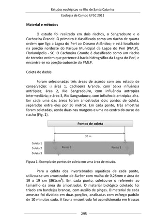 Estudos ecológicos na Ilha de Santa Catarina
Ecologia de Campo UFSC 2011
295
Material e métodos
O estudo foi realizado em dois riachos, o Sangradouro e o
Cachoeira Grande. O primeiro é classificado como um riacho de quarta
ordem que liga a Lagoa do Peri ao Oceano Atlântico; e está localizado
na porção nordeste do Parque Municipal da Lagoa do Peri (PMLP),
Florianópolis - SC. O Cachoeira Grande é classificado como um riacho
de terceira ordem que pertence à bacia hidrográfica da Lagoa do Peri, e
encontra-se na porção sudoeste do PMLP.
Coleta de dados
Foram selecionadas três áreas de acordo com seu estado de
conservação: i) área 1, Cachoeira Grande, com baixa influência
antrópica; área 2, Rio Sangradouro, com influência antrópica
intermediária; e área 3, Rio Sangradouro, com influência antrópica alta.
Em cada uma das áreas foram amostrados dois pontos de coleta,
separados entre eles por 30 metros. Em cada ponto, três amostras
foram coletadas, sendo duas nas margens e uma no centro do curso do
riacho (Fig. 1).
Figura 1. Exemplo de pontos de coleta em uma área de estudo.
Para a coleta dos invertebrados aquáticos de cada ponto,
utilizou-se um amostrador de Surber com malha de 0,25mm e área de
19 x 19 cm (361cm2
). Em cada ponto, coletou-se o referente ao
tamanho da área do amostrador. O material biológico coletado foi
triado em bandejas brancas, com auxílio de pinças. O material de cada
amostra foi dividido em duas porções, analisadas com esforço padrão
de 10 minutos cada. A fauna encontrada foi acondicionada em frascos
 