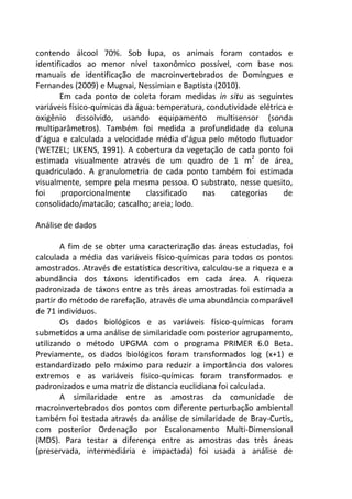 contendo álcool 70%. Sob lupa, os animais foram contados e
identificados ao menor nível taxonômico possível, com base nos
manuais de identificação de macroinvertebrados de Domíngues e
Fernandes (2009) e Mugnai, Nessimian e Baptista (2010).
Em cada ponto de coleta foram medidas in situ as seguintes
variáveis físico-químicas da água: temperatura, condutividade elétrica e
oxigênio dissolvido, usando equipamento multisensor (sonda
multiparâmetros). Também foi medida a profundidade da coluna
d’água e calculada a velocidade média d’água pelo método flutuador
(WETZEL; LIKENS, 1991). A cobertura da vegetação de cada ponto foi
estimada visualmente através de um quadro de 1 m2
de área,
quadriculado. A granulometria de cada ponto também foi estimada
visualmente, sempre pela mesma pessoa. O substrato, nesse quesito,
foi proporcionalmente classificado nas categorias de
consolidado/matacão; cascalho; areia; lodo.
Análise de dados
A fim de se obter uma caracterização das áreas estudadas, foi
calculada a média das variáveis físico-químicas para todos os pontos
amostrados. Através de estatística descritiva, calculou-se a riqueza e a
abundância dos táxons identificados em cada área. A riqueza
padronizada de táxons entre as três áreas amostradas foi estimada a
partir do método de rarefação, através de uma abundância comparável
de 71 indivíduos.
Os dados biológicos e as variáveis físico-químicas foram
submetidos a uma análise de similaridade com posterior agrupamento,
utilizando o método UPGMA com o programa PRIMER 6.0 Beta.
Previamente, os dados biológicos foram transformados log (x+1) e
estandardizado pelo máximo para reduzir a importância dos valores
extremos e as variáveis físico-químicas foram transformados e
padronizados e uma matriz de distancia euclidiana foi calculada.
A similaridade entre as amostras da comunidade de
macroinvertebrados dos pontos com diferente perturbação ambiental
também foi testada através da análise de similaridade de Bray-Curtis,
com posterior Ordenação por Escalonamento Multi-Dimensional
(MDS). Para testar a diferença entre as amostras das três áreas
(preservada, intermediária e impactada) foi usada a análise de
 