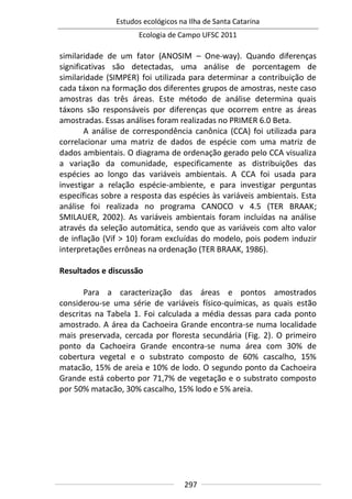 Estudos ecológicos na Ilha de Santa Catarina
Ecologia de Campo UFSC 2011
297
similaridade de um fator (ANOSIM – One-way). Quando diferenças
significativas são detectadas, uma análise de porcentagem de
similaridade (SIMPER) foi utilizada para determinar a contribuição de
cada táxon na formação dos diferentes grupos de amostras, neste caso
amostras das três áreas. Este método de análise determina quais
táxons são responsáveis por diferenças que ocorrem entre as áreas
amostradas. Essas análises foram realizadas no PRIMER 6.0 Beta.
A análise de correspondência canônica (CCA) foi utilizada para
correlacionar uma matriz de dados de espécie com uma matriz de
dados ambientais. O diagrama de ordenação gerado pelo CCA visualiza
a variação da comunidade, especificamente as distribuições das
espécies ao longo das variáveis ambientais. A CCA foi usada para
investigar a relação espécie-ambiente, e para investigar perguntas
específicas sobre a resposta das espécies às variáveis ambientais. Esta
análise foi realizada no programa CANOCO v 4.5 (TER BRAAK;
SMILAUER, 2002). As variáveis ambientais foram incluídas na análise
através da seleção automática, sendo que as variáveis com alto valor
de inflação (Vif > 10) foram excluídas do modelo, pois podem induzir
interpretações errôneas na ordenação (TER BRAAK, 1986).
Resultados e discussão
Para a caracterização das áreas e pontos amostrados
considerou-se uma série de variáveis físico-químicas, as quais estão
descritas na Tabela 1. Foi calculada a média dessas para cada ponto
amostrado. A área da Cachoeira Grande encontra-se numa localidade
mais preservada, cercada por floresta secundária (Fig. 2). O primeiro
ponto da Cachoeira Grande encontra-se numa área com 30% de
cobertura vegetal e o substrato composto de 60% cascalho, 15%
matacão, 15% de areia e 10% de lodo. O segundo ponto da Cachoeira
Grande está coberto por 71,7% de vegetação e o substrato composto
por 50% matacão, 30% cascalho, 15% lodo e 5% areia.
 