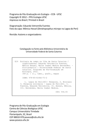E19 Ecologia de campo na Ilha de Santa Catarina /
organizadores: Eduardo Vetromilla Fuentes,
Mônica Hessel, Malva Isabel Medina Hernández. –
Florianópolis : Universidade Federal de Santa
Catarina. Programa de Pós-Graduação em
Ecologia, 2012.
358 p. : il., tabs., grafs., mapas
ISBN: 978-85-61682-71-2
1. Lagoa do Peri(SC)- Pesquisa. 2. Ecologia
3. Pesquisa ecológica – Lagoa do Peri(SC). I.
Fuentes, Eduardo Vetromilla. II. Hessel, Mônica.
III. Hernández, Malva Isabel Medina.
CDU: 556.55
Programa de Pós-Graduação em Ecologia – CCB - UFSC
Copyright © 2012 – PPG Ecologia UFSC
Impresso no Brasil / Printed in Brazil
Diagramação: Eduardo Vetromilla Fuentes
Foto da capa: Mônica Hessel (Dendropsophus microps na Lagoa do Peri)
Revisão: Autores e organizadores
Catalogação na fonte pela Biblioteca Universitária da
Universidade Federal de Santa Catarina
Programa de Pós-Graduação em Ecologia
Centro de Ciências Biológicas UFSC
Campus Universitário Trindade
Florianópolis, SC, Brasil
CEP 88010-970 poseco@ccb.ufsc.br
www.poseco.ufsc.br
 