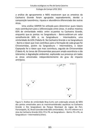 Estudos ecológicos na Ilha de Santa Catarina
Ecologia de Campo UFSC 2011
305
a análise de agrupamento e MDS mostraram que as amostras da
Cachoeira Grande foram agrupadas separadamente, devido a
composição taxonômica, riqueza e abundância diferenciada das outras
áreas.
Uma análise SIMPER foi utilizada para determinar quais táxons
mais contribuíram para a diferenciação entre áreas. A análise mostrou
65% de similaridade média entre os pontos na Cachoeira Grande,
enquanto que os pontos no Sangradouro - Bairro exibiram um valor
semelhante de 66% e, no Sangradouro - Intermediária, uma
similaridade de 63% (Tabela 4). Na Cachoeira Grande e no Sangradouro
- Bairro o táxon que mais contribuiu para a formação de cada grupo foi
Chironomidae, porém no Sangradouro – Intermediária, o táxon
Copepoda foi o táxon que mais contribuiu, seguido de Chironomidae
(Tabela 4). As larvas de Chironomidae possuem ampla ocorrência e são
tolerantes à degradação ambiental, explicando sua presença em todas
as áreas amostradas independentemente do grau de impacto
antrópico.
Figura 5. Análise de similaridade Bray-Curtis com ordenação através de MDS
dos pontos amostrados para os macroinvertebrados aquáticos na Cachoeira
Grande e Rio Sangradouro do Parque Municipal da Lagoa do Peri,
Florianópolis, SC, Brasil (considerando 60% similaridade). P1 e P2 referem-se à
área da Cachoeira Grande (CG); P3 e P4, ao Sangradouro - Bairro; P5 e P6, ao
Sangradouro – Intermediária (Inter).
 