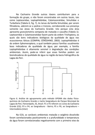 Na Cachoeira Grande outros táxons contribuíram para a
formação do grupo, e não foram encontradas em outros locais, tais
como Leptoceridae, Leptophlebiidae, Calamoceratidae, Simuliidae e
Turbellaria (Tabela 4, Fig. 7). As larvas da família Simuliidae, por serem
filtradoras, aderem-se a pedras e troncos, corroborando sua presença
somente nas áreas da Cachoeira Grande. Isto porque esta área
apresenta granulometria composta de matacão e cascalho (Tabela 1).
Leptoceridae e Calamoceratidae fazem parte da ordem Trichoptera, os
quais são bons indicadores biológicos da qualidade de água nos
ecossistemas lóticos (COMPIN; CÉRÉGHINO, 2003). Leptophlebiidae é
da ordem Ephemeroptera, a qual também possui famílias usualmente
boas indicadoras de qualidade de água; por exemplo, a família
Leptophlebiidae é altamente sensível à degradação das condições
ambientais. Assim, pode-se inferir que essas famílias podem ser
bioindicadoras de qualidade de água na região da bacia hidrográfica da
Lagoa do Peri.
Figura 6. Análise de agrupamento pelo método UPGMA dos dados físico-
químicos da Cachoeira Grande e riacho Sangradouro do Parque Municipal da
Lagoa do Peri, Florianópolis, SC, Brasil. P1 e P2 referem-se à área da Cachoeira
Grande (CG); P3 e P4, ao Sangradouro - Bairro; P5 e P6, ao Sangradouro –
Intermediária (Inter)
Na CCA, as variáveis ambientais matacão e oxigênio dissolvido
foram correlacionados positivamente e a profundidade e temperatura
da água foram correlacionadas negativamente com o primeiro eixo da
 