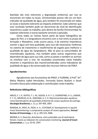 Baetidae são mais tolerantes a degradação ambiental, por isso se
encontram em todos os locais. Chironomidae parece não ser um bom
indicador de qualidade de água, pois também foi encontrado em todos
os locais e bastante tolerante ao impacto ambiental. Cabe salientar que
esse resultado também pode ser decorrente do nível de identificação
taxonômica usado no trabalho, pois dentro da família Chironomidae há
espécies tolerantes e outras bastante sensíveis à poluição.
Como todos os riachos fazem parte da bacia hidrográfica da
Lagoa do Peri, e o Sangradouro encontra com o mar entre as praias de
Armação e Matadeiro, onde ocorre pesca, é de extrema importância
manter a água com boa qualidade; para isso são necessárias melhorias
no sistema de tratamento e recolhimento de esgoto para melhorar a
qualidade de água do Sangradouro. Não só para as comunidades de
invertebrados aquáticos, mas também pelos outros organismos que
dependem de água para sua vida, como os peixes e também os animais
na interface com o mar. Os resultados encontrados neste trabalho
mostram a importância dos macroinvertebrados como indicadores de
qualidade de água e da conservação dos recursos hídricos do PMLP.
Agradecimentos
Agradecemos aos funcionários do PMLP, à FLORAM, à Profa
. Dra
.
Malva Medina Isabel Hernández, Fernanda Soares Bueloni e Sarah
Carvalho Sticca pela colaboração e contribuições neste trabalho.
Referências bibliográficas
ABÍLIO, F. J. P.; RUFFO, T. L. M.; SOUZA, A. H. F. S.; FLORENTINO, H. S.; JUNIOR,
E. T. O.; MEIRELES, B. N.; SANTANA, A. C. D. Macroinvertebrados aquáticos
como bioindicadores de qualidade ambiental de corpos aquáticos da caatinga.
Oecologia Brasiliensis, v. 11, p. 397-409, 2007.
BONADA, N.; PRAT, N.; RESH, V. H., STATZNER, B. Developments in aquatic
insect biomonitoring: a comparative analysis of recent approaches. Annual
Review of Entomology, v. 51, p. 495-523, 2006.
BROWN, K. S. Diversity, disturbance, and sustainable use of neotropical
forests: insects as indicators for conservation monitoring. Journal of Insect
Conservation, v. 1, p. 25-42, 1997.
 