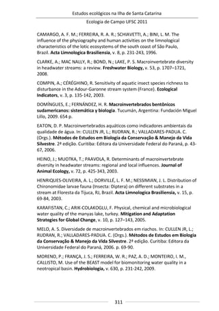 Estudos ecológicos na Ilha de Santa Catarina
Ecologia de Campo UFSC 2011
311
CAMARGO, A. F. M.; FERREIRA, R. A. R.; SCHIAVETTI, A.; BINI, L. M. The
influence of the physiography and human activities on the limnological
characteristics of the lotic ecosystems of the south coast of São Paulo,
Brazil. Acta Limnologica Brasiliensia, v. 8, p. 231-243, 1996.
CLARKE, A.; MAC NALLY, R.; BOND, N.; LAKE, P. S. Macroinvertebrate diversity
in headwater streams: a review. Freshwater Biology, v. 53, p. 1707–1721,
2008.
COMPIN, A.; CÉRÉGHINO, R. Sensitivity of aquatic insect species richness to
disturbance in the Adour-Garonne stream system (France). Ecological
Indicators, v. 3, p. 135-142, 2003.
DOMÍNGUES, E.; FERNÁNDEZ, H. R. Macroinvertebrados bentônicos
sudamericanos: sistemática y biologia. Tucumán, Argentina: Fundación Miguel
Lillo, 2009. 654 p.
EATON, D. P. Macroinvertebrados aquáticos como indicadores ambientais da
qualidade de água. In: CULLEN JR, L.; RUDRAN, R.; VALLADARES-PADUA. C.
(Orgs.). Métodos de Estudos em Biologia da Conservação & Manejo da Vida
Silvestre. 2ª edição. Curitiba: Editora da Universidade Federal do Paraná, p. 43-
67, 2006.
HEINO, J.; MUOTKA, T.; PAAVOLA, R. Determinants of macroinvertebrate
diversity in headwater streams: regional and local influences. Journal of
Animal Ecology, v. 72, p. 425-343, 2003.
HENRIQUES-OLIVEIRA, A. L.; DORVILLÉ, L. F. M.; NESSIMIAN, J. L. Distribution of
Chironomidae larvae fauna (Insecta: Diptera) on different substrates in a
stream at Floresta da Tijuca, RJ, Brazil. Acta Limnologica Brasiliensia, v. 15, p.
69-84, 2003.
KARAFISTAN, C.; ARIK-COLAKOGLU, F. Physical, chemical and microbiological
water quality of the manyas lake, turkey. Mitigation and Adaptation
Strategies for Global Change, v. 10, p. 127–143, 2005.
MELO, A. S. Diversidade de macroinvertebrados em riachos. In: CULLEN JR, L.;
RUDRAN, R.; VALLADARES-PADUA. C. (Orgs.). Métodos de Estudos em Biologia
da Conservação & Manejo da Vida Silvestre. 2ª edição. Curitiba: Editora da
Universidade Federal do Paraná, 2006. p. 69-90.
MORENO, P.; FRANÇA, J. S.; FERREIRA, W. R.; PAZ, A. D.; MONTEIRO, I. M.,
CALLISTO, M. Use of the BEAST model for biomonitoring water quality in a
neotropical basin. Hydrobiologia, v. 630, p. 231-242, 2009.
 