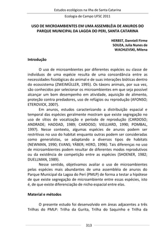 Estudos ecológicos na Ilha de Santa Catarina
Ecologia de Campo UFSC 2011
313
USO DE MICROAMBIENTES EM UMA ASSEMBLÉIA DE ANUROS DO
PARQUE MUNICIPAL DA LAGOA DO PERI, SANTA CATARINA
HERBST, Dannieli Firme
SOUZA, Julia Nunes de
WACHLEVSKI, Milena
Introdução
O uso de microambientes por diferentes espécies ou classe de
indivíduos de uma espécie resulta de uma concordância entre as
necessidades fisiológicas do animal e de suas interações bióticas dentro
do ecossistema (ZWEIMÜLLER, 1995). Os táxons animais, por sua vez,
são conhecidos por selecionar os microambientes em que seja possível
alcançar um bom desempenho em atividade, aquisição de alimento,
proteção contra predadores, uso de refúgios ou reprodução (AFONSO;
ETEROVICK, 2007).
Em anuros, estudos caracterizando a distribuição espacial e
temporal das espécies geralmente mostram que existe segregação no
uso de sítios de vocalização e período de reprodução (CARDOSO;
ANDRADE; HADDAD, 1989; CARDOSO; VIELLIARD, 1990; POMBAL,
1997). Nesse contexto, algumas espécies de anuros podem ser
restritivas no uso do habitat enquanto outras podem ser consideradas
como generalistas, se adaptando a diversos tipos de habitats
(NEWMAN, 1990; EVANS; YÁBER; HERO, 1996). Tais diferenças no uso
de microambientes podem resultar de diferentes modos reprodutivos
ou da existência de competição entre as espécies (SHOENER, 1982;
DUELLMAN, 1989).
Nesse sentido, objetivamos avaliar o uso de microambientes
pelas espécies mais abundantes de uma assembléia de anuros do
Parque Municipal da Lagoa do Peri (PMLP) de forma a testar a hipótese
de que existe segregação de microambiente entre essas espécies, isto
é, de que existe diferenciação de nicho espacial entre elas.
Material e métodos
O presente estudo foi desenvolvido em áreas adjacentes a três
Trilhas do PMLP: Trilha da Gurita, Trilha do Saquinho e Trilha da
 