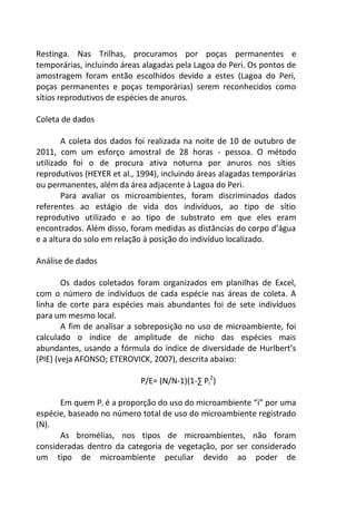 Restinga. Nas Trilhas, procuramos por poças permanentes e
temporárias, incluindo áreas alagadas pela Lagoa do Peri. Os pontos de
amostragem foram então escolhidos devido a estes (Lagoa do Peri,
poças permanentes e poças temporárias) serem reconhecidos como
sítios reprodutivos de espécies de anuros.
Coleta de dados
A coleta dos dados foi realizada na noite de 10 de outubro de
2011, com um esforço amostral de 28 horas - pessoa. O método
utilizado foi o de procura ativa noturna por anuros nos sítios
reprodutivos (HEYER et al., 1994), incluindo áreas alagadas temporárias
ou permanentes, além da área adjacente à Lagoa do Peri.
Para avaliar os microambientes, foram discriminados dados
referentes ao estágio de vida dos indivíduos, ao tipo de sítio
reprodutivo utilizado e ao tipo de substrato em que eles eram
encontrados. Além disso, foram medidas as distâncias do corpo d’água
e a altura do solo em relação à posição do indivíduo localizado.
Análise de dados
Os dados coletados foram organizados em planilhas de Excel,
com o número de indivíduos de cada espécie nas áreas de coleta. A
linha de corte para espécies mais abundantes foi de sete indivíduos
para um mesmo local.
A fim de analisar a sobreposição no uso de microambiente, foi
calculado o índice de amplitude de nicho das espécies mais
abundantes, usando a fórmula do índice de diversidade de Hurlbert’s
(PIE) (veja AFONSO; ETEROVICK, 2007), descrita abaixo:
P/E= (N/N-1)(1-∑ Pi
2
)
Em quem Pi é a proporção do uso do microambiente “i” por uma
espécie, baseado no número total de uso do microambiente registrado
(N).
As bromélias, nos tipos de microambientes, não foram
consideradas dentro da categoria de vegetação, por ser considerado
um tipo de microambiente peculiar devido ao poder de
 