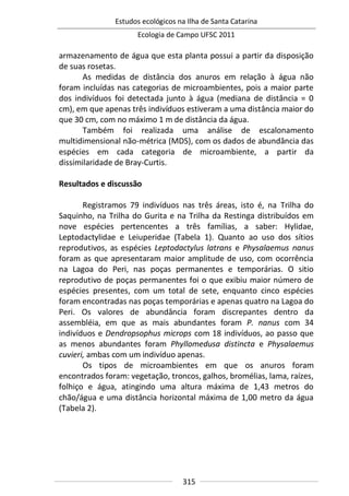 Estudos ecológicos na Ilha de Santa Catarina
Ecologia de Campo UFSC 2011
315
armazenamento de água que esta planta possui a partir da disposição
de suas rosetas.
As medidas de distância dos anuros em relação à água não
foram incluídas nas categorias de microambientes, pois a maior parte
dos indivíduos foi detectada junto à água (mediana de distância = 0
cm), em que apenas três indivíduos estiveram a uma distância maior do
que 30 cm, com no máximo 1 m de distância da água.
Também foi realizada uma análise de escalonamento
multidimensional não-métrica (MDS), com os dados de abundância das
espécies em cada categoria de microambiente, a partir da
dissimilaridade de Bray-Curtis.
Resultados e discussão
Registramos 79 indivíduos nas três áreas, isto é, na Trilha do
Saquinho, na Trilha do Gurita e na Trilha da Restinga distribuídos em
nove espécies pertencentes a três famílias, a saber: Hylidae,
Leptodactylidae e Leiuperidae (Tabela 1). Quanto ao uso dos sítios
reprodutivos, as espécies Leptodactylus latrans e Physalaemus nanus
foram as que apresentaram maior amplitude de uso, com ocorrência
na Lagoa do Peri, nas poças permanentes e temporárias. O sitio
reprodutivo de poças permanentes foi o que exibiu maior número de
espécies presentes, com um total de sete, enquanto cinco espécies
foram encontradas nas poças temporárias e apenas quatro na Lagoa do
Peri. Os valores de abundância foram discrepantes dentro da
assembléia, em que as mais abundantes foram P. nanus com 34
indivíduos e Dendropsophus microps com 18 indivíduos, ao passo que
as menos abundantes foram Phyllomedusa distincta e Physalaemus
cuvieri, ambas com um indivíduo apenas.
Os tipos de microambientes em que os anuros foram
encontrados foram: vegetação, troncos, galhos, bromélias, lama, raízes,
folhiço e água, atingindo uma altura máxima de 1,43 metros do
chão/água e uma distância horizontal máxima de 1,00 metro da água
(Tabela 2).
 