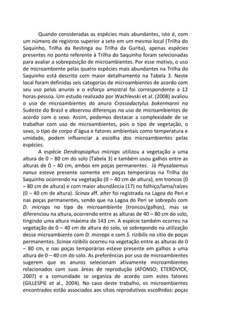 Quando consideradas as espécies mais abundantes, isto é, com
um número de registros superior a sete em um mesmo local (Trilha do
Saquinho, Trilha da Restinga ou Trilha da Gurita), apenas espécies
presentes no ponto referente à Trilha do Saquinho foram selecionadas
para avaliar a sobreposição de microambientes. Por esse motivo, o uso
de microambiente pelas quatro espécies mais abundantes na Trilha do
Saquinho está descrito com maior detalhamento na Tabela 3. Neste
local foram definidas seis categorias de microambientes de acordo com
seu uso pelos anuros e o esforço amostral foi correspondente a 12
horas-pessoa. Um estudo realizado por Wachlevski et al. (2008) avaliou
o uso de microambientes do anuro Crossodactylus bokermanni no
Sudeste do Brasil e observou diferenças no uso de microambientes de
acordo com o sexo. Assim, podemos destacar a complexidade de se
trabalhar com uso de microambientes, pois o tipo de vegetação, o
sexo, o tipo de corpo d’água e fatores ambientais como temperatura e
umidade, podem influenciar a escolha dos microambientes pelas
espécies.
A espécie Dendropsophus microps utilizou a vegetação a uma
altura de 0 – 80 cm do solo (Tabela 3) e também usou galhos entre as
alturas de 0 – 40 cm, ambos em poças permanentes. Já Physalaemus
nanus esteve presente somente em poças temporárias na Trilha do
Saquinho ocorrendo na vegetação (0 – 40 cm de altura), em troncos (0
– 80 cm de altura) e com maior abundância (17) no folhiço/lama/raízes
(0 – 40 cm de altura). Scinax aff. alter foi registrada na Lagoa do Peri e
nas poças permanentes, sendo que na Lagoa do Peri se sobrepôs com
D. microps no tipo de microambiente (troncos/galhos), mas se
diferenciou na altura, ocorrendo entre as alturas de 40 – 80 cm do solo,
tingindo uma altura máxima de 143 cm. A espécie também ocorreu na
vegetação de 0 – 40 cm de altura do solo, se sobrepondo na utilização
desse microambiente com D. microps e com S. rizibilis no sítio de poças
permanentes. Scinax rizibilis ocorreu na vegetação entre as alturas de 0
– 80 cm, e nas poças temporárias esteve presente em galhos a uma
altura de 0 – 40 cm do solo. As preferências por uso de microambientes
sugerem que os anuros selecionam ativamente microambientes
relacionados com suas áreas de reprodução (AFONSO; ETEROVICK,
2007) e a comunidade se organiza de acordo com estes fatores
(GILLESPIE et al., 2004). No caso deste trabalho, os microambientes
encontrados estão associados aos sítios reprodutivos escolhidos: poças
 