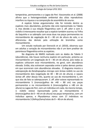 Estudos ecológicos na Ilha de Santa Catarina
Ecologia de Campo UFSC 2011
319
temporárias, permanentes e a Lagoa do Peri. Vasconcelos et al. (2008)
afirma que a heterogeneidade ambiental dos sítios reprodutivos
interfere na riqueza e na composição da assembléia de anuros.
A espécie Scinax argyreornatus não foi incluída dentre as
espécies mais abundantes, portanto não está representada na Tabela
3, mas devido à sua relação filogenética com S. aff. alter e com S.
rizibilis é interessante ressaltar que a espécie também ocorreu na Trilha
do Saquinho e se sobrepôs com essas duas nas poças permanentes no
microambiente de vegetação de 0 – 80 cm de altura do solo, e se
diferenciou das demais pela utilização de bromélias como
microambiente.
Um estudo realizado por Eterovick et al. (2010), observou que
em adultos a variação de microambientes não é um bom preditor de
parentesco filogenético entre as espécies.
No diagrama de NMDS realizado com os dados da Tabela 3
(abundância), não houve nenhuma espécie em particular, próxima ao
microambiente um (vegetação de 0 – 40 cm de altura), pois todas as
espécies utilizaram esse microambiente, no geral, com abundância
elevada. Então, elas estiveram separadas entre si pelos demais pontos
em que ocorreram com abundâncias elevadas. O diagrama mostra a
sobreposição de Dendropsophus microps com Scinax rizibilis no uso do
microambiente dois (vegetação de 40 – 80 cm de altura), e separa
Scinax aff. alter dessas três, quanto ao uso do microambiente 1, em
que elas de fato se sobrepuseram. S. aff. alter esteve representada no
microambiente 5 (troncos/galhos de >40 – 80 cm) nas poças
permanentes e no microambiente 6 (troncos/galhos a >80 cm de
altura) na Lagoa do Peri, com um indivíduo em cada. Ao mesmo tempo,
S. rizibilis esteve representada junto ao microambiente 4
(troncos/galhos de 0 – 40 cm de altura) nas poças temporárias, com um
indivíduo apenas, e Physalaemus nanus com 17 indivíduos no
microambiente 3 (folhiço/lama/raízes de 0 – 40 cm de altura).
 