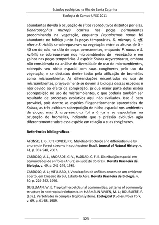 Estudos ecológicos na Ilha de Santa Catarina
Ecologia de Campo UFSC 2011
323
abundantes devido à ocupação de sítios reprodutivos distintos por elas.
Dendropsophus microps ocorreu nas poças permanentes
predominando na vegetação, enquanto Physalaemus nanus foi
abundante no folhiço junto às poças temporárias. D. microps, S. aff.
alter e S. rizbilis se sobrepuseram na vegetação entre as alturas de 0 –
40 cm do solo no sítio de poças permanentes, enquanto P. nanus e S.
rizibilis se sobrepuseram nos microambientes de vegetação e em
galhos nas poças temporárias. A espécie Scinax argyreornatus, embora
não considerada na análise de diversidade de uso de microambientes,
sobrepôs seu nicho espacial com suas congêneres pelo uso da
vegetação, e se destacou dentre todas pela utilização de bromélias
como microambiente. As diferenciações encontradas no uso de
microambientes, provavelmente se devem à biologia dessas espécies e
não devido ao efeito da competição, já que maior parte delas exibiu
sobreposição no uso de microambientes, o que poderia também ser
resultado de processos evolutivos aqui não avaliados. Isso é bem
provável, pois dentre as espécies filogeneticamente aparentadas de
Scinax, as três exibiram sobreposição de nicho espacial nos ambientes
de poças, mas S. argyreornatus foi a única a se especializar na
ocupação de bromélias, indicando que a pressão evolutiva agiu
diferentemente sobre essa espécie em relação a suas congêneres.
Referências bibliográficas
AFONSO, L. G.; ETEROVICK, P.C. Microhabitat choice and differential use by
anurans in Forest streams in southeastern Brazil. Journal of Natural History, v.
41, p. 937-948, 2007.
CARDOSO, A. J., ANDRADE, G. V., HADDAD, C. F. B. Distribuição espacial em
comunidades de anfíbios (Anura) no sudeste do Brasil. Revista Brasileira de
Biologia, v. 49, p. 241-249, 1989.
CARDOSO, A. J.; VIELLIARD, J. Vocalizações de anfíbios anuros de um ambiente
aberto, em Cruzeiro do Sul, Estado do Acre. Revista Brasileira de Biologia, v.
50, p. 229-242, 1990.
DUELLMAN, W. E. Tropical herpetofaunal communities: patterns of community
structure in neotropical rainforests. In: HARMELIN-VIVIEN, M. L.; BOURLIERE, F.
(Eds.). Vertebrates in complex tropical systems. Ecological Studies, Nova York,
v. 69, p. 61-88, 1989.
 