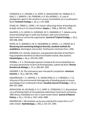 ETEROVICK, P. C.; RIEVERS, C. R.; KOPP, K.; WACHLEVSKY, M.; FRANCO, B. P.;
DIAS, C. J.; BARATA, I. M.; FERREIRA, A. D. M e AFONSO, L. G. Lack of
phylogenetic signal in the variation in anuran microhabitat use in southeastern
Brazil. Evolution Ecology, v. 24, p. 1–24, 2008.
EVANS, M.; YÁBER, C.; HERO, J. M. Factors influencing choice of breeding site
by Bufo marinus in its natural habitat. Copeia, v. 1996, p. 904-912, 1996.
GILLESPIE, G. R.; LOCKIE, D.; SCROGGIE, M. P.; ISKANDAR, D. T. Habitat use by
stream-breeding frogs in south-east Sulawesi, with some preliminary
observations on community organization. Journal of Tropical Ecology, v. 20, p.
439–448, 2004.
HEYER, W. R.; DONNELLY, M. Â.; MCDARMID, R.; HAYEK, L. C.; FOSTER, M. S.
Measuring and monitoring biological diversity: standard methods for
amphibians. Washington and London: Smithsonian institution Press, 1994.
NEWMAN, D.G. Activity, dispersion, and population densities of Hamilton’s
frog (Leiopelma hamiltoni) on Maud and Stephen Islands, New Zealand.
Herpetologica, v. 46, p. 319-330, 1990.
POMBAL, J. P. Jr. Distribuição especial e temporal de anuros (Amphibia) em
uma poça permanente na Serra de Paranapiacaba, sudeste do Brasil. Revista
Brasileira de Biologia, v. 57, p. 583-594, 1997.
SHOENER, T. W. The controversy over interspecific competition. American
Scientist, v. 70, p. 586-595, 1982.
VASCONCELOS, T. S.; SANTOS, T. G.; ROSSA-FERES, D. C. e HADDAD, C. F. B.
Influence of the environmental heterogeneity of breeding ponds on anuran
assemblages from southeastern Brazil. Canadian Journal of Zoology, v. 87, p.
699–707, 2008.
WACHLEVSKI, M.; DE SOUZA, P. H. C.; KOPP, K.; ETEROVICK, P. C. Microhabitat
use and feeding habits of Crossodactylus bokermanni Caramaschi and Sazima,
1985 (Anura, Hylodidae) at a site in south-eastern Brazil. Journal of Natural
History, v. 42, n. 19–20, p. 1421–1434, 2008.
ZWEIMÜLLER, I. Microhabitat use by two small benthic stream fish in a 2nd
order stream. Hydrobiologia, v. 303, p. 125-137, 1995.
 