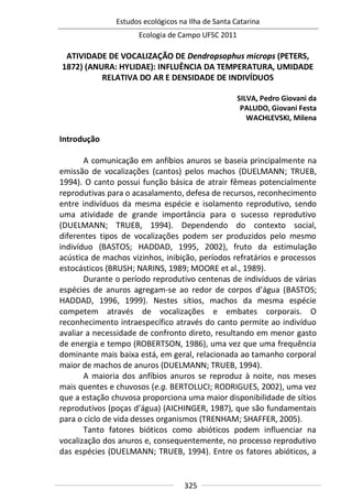 Estudos ecológicos na Ilha de Santa Catarina
Ecologia de Campo UFSC 2011
325
ATIVIDADE DE VOCALIZAÇÃO DE Dendropsophus microps (PETERS,
1872) (ANURA: HYLIDAE): INFLUÊNCIA DA TEMPERATURA, UMIDADE
RELATIVA DO AR E DENSIDADE DE INDIVÍDUOS
SILVA, Pedro Giovani da
PALUDO, Giovani Festa
WACHLEVSKI, Milena
Introdução
A comunicação em anfíbios anuros se baseia principalmente na
emissão de vocalizações (cantos) pelos machos (DUELMANN; TRUEB,
1994). O canto possui função básica de atrair fêmeas potencialmente
reprodutivas para o acasalamento, defesa de recursos, reconhecimento
entre indivíduos da mesma espécie e isolamento reprodutivo, sendo
uma atividade de grande importância para o sucesso reprodutivo
(DUELMANN; TRUEB, 1994). Dependendo do contexto social,
diferentes tipos de vocalizações podem ser produzidos pelo mesmo
indivíduo (BASTOS; HADDAD, 1995, 2002), fruto da estimulação
acústica de machos vizinhos, inibição, períodos refratários e processos
estocásticos (BRUSH; NARINS, 1989; MOORE et al., 1989).
Durante o período reprodutivo centenas de indivíduos de várias
espécies de anuros agregam-se ao redor de corpos d’água (BASTOS;
HADDAD, 1996, 1999). Nestes sítios, machos da mesma espécie
competem através de vocalizações e embates corporais. O
reconhecimento intraespecífico através do canto permite ao indivíduo
avaliar a necessidade de confronto direto, resultando em menor gasto
de energia e tempo (ROBERTSON, 1986), uma vez que uma frequência
dominante mais baixa está, em geral, relacionada ao tamanho corporal
maior de machos de anuros (DUELMANN; TRUEB, 1994).
A maioria dos anfíbios anuros se reproduz à noite, nos meses
mais quentes e chuvosos (e.g. BERTOLUCI; RODRIGUES, 2002), uma vez
que a estação chuvosa proporciona uma maior disponibilidade de sítios
reprodutivos (poças d’água) (AICHINGER, 1987), que são fundamentais
para o ciclo de vida desses organismos (TRENHAM; SHAFFER, 2005).
Tanto fatores bióticos como abióticos podem influenciar na
vocalização dos anuros e, consequentemente, no processo reprodutivo
das espécies (DUELMANN; TRUEB, 1994). Entre os fatores abióticos, a
 
