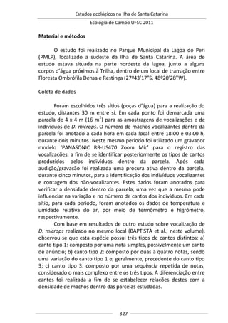 Estudos ecológicos na Ilha de Santa Catarina
Ecologia de Campo UFSC 2011
327
Material e métodos
O estudo foi realizado no Parque Municipal da Lagoa do Peri
(PMLP), localizado a sudeste da Ilha de Santa Catarina. A área de
estudo estava situada na parte nordeste da lagoa, junto a alguns
corpos d’água próximos à Trilha, dentro de um local de transição entre
Floresta Ombrófila Densa e Restinga (27º43’17”S, 48º20’28”W).
Coleta de dados
Foram escolhidos três sítios (poças d’água) para a realização do
estudo, distantes 30 m entre si. Em cada ponto foi demarcada uma
parcela de 4 x 4 m (16 m2
) para as amostragens de vocalizações e de
indivíduos de D. microps. O número de machos vocalizantes dentro da
parcela foi anotado a cada hora em cada local entre 18:00 e 03:00 h,
durante dois minutos. Neste mesmo período foi utilizado um gravador
modelo ‘PANASONIC RR-US470 Zoom Mic’ para o registro das
vocalizações, a fim de se identificar posteriormente os tipos de cantos
produzidos pelos indivíduos dentro da parcela. Após cada
audição/gravação foi realizada uma procura ativa dentro da parcela,
durante cinco minutos, para a identificação dos indivíduos vocalizantes
e contagem dos não-vocalizantes. Estes dados foram anotados para
verificar a densidade dentro da parcela, uma vez que a mesma pode
influenciar na variação e no número de cantos dos indivíduos. Em cada
sítio, para cada período, foram anotados os dados de temperatura e
umidade relativa do ar, por meio de termômetro e higrômetro,
respectivamente.
Com base em resultados de outro estudo sobre vocalização de
D. microps realizado no mesmo local (BAPTISTA et al., neste volume),
observou-se que esta espécie possui três tipos de cantos distintos: a)
canto tipo 1: composto por uma nota simples, possivelmente um canto
de anúncio; b) canto tipo 2: composto por duas a quatro notas, sendo
uma variação do canto tipo 1 e, geralmente, precedente do canto tipo
3; c) canto tipo 3: composto por uma sequência repetida de notas,
considerado o mais complexo entre os três tipos. A diferenciação entre
cantos foi realizada a fim de se estabelecer relações destes com a
densidade de machos dentro das parcelas estudadas.
 