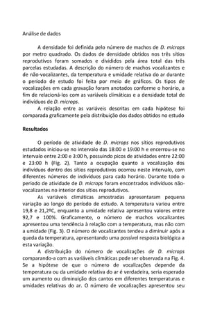 Análise de dados
A densidade foi definida pelo número de machos de D. microps
por metro quadrado. Os dados de densidade obtidos nos três sítios
reprodutivos foram somados e divididos pela área total das três
parcelas estudadas. A descrição do número de machos vocalizantes e
de não-vocalizantes, da temperatura e umidade relativa do ar durante
o período de estudo foi feita por meio de gráficos. Os tipos de
vocalizações em cada gravação foram anotados conforme o horário, a
fim de relacioná-los com as variáveis climáticas e a densidade total de
indivíduos de D. microps.
A relação entre as variáveis descritas em cada hipótese foi
comparada graficamente pela distribuição dos dados obtidos no estudo
Resultados
O período de atividade de D. microps nos sítios reprodutivos
estudados iniciou-se no intervalo das 18:00 e 19:00 h e encerrou-se no
intervalo entre 2:00 e 3:00 h, possuindo picos de atividades entre 22:00
e 23:00 h (Fig. 2). Tanto a ocupação quanto a vocalização dos
indivíduos dentro dos sítios reprodutivos ocorreu neste intervalo, com
diferentes números de indivíduos para cada horário. Durante todo o
período de atividade de D. microps foram encontrados indivíduos não-
vocalizantes no interior dos sítios reprodutivos.
As variáveis climáticas amostradas apresentaram pequena
variação ao longo do período de estudo. A temperatura variou entre
19,8 e 21,2ºC, enquanto a umidade relativa apresentou valores entre
92,7 e 100%. Graficamente, o número de machos vocalizantes
apresentou uma tendência à relação com a temperatura, mas não com
a umidade (Fig. 3). O número de vocalizantes tendeu a diminuir após a
queda da temperatura, apresentando uma possível resposta biológica a
esta variação.
A distribuição do número de vocalizações de D. microps
comparando-a com as variáveis climáticas pode ser observada na Fig. 4.
Se a hipótese de que o número de vocalizações depende da
temperatura ou da umidade relativa do ar é verdadeira, seria esperado
um aumento ou diminuição dos cantos em diferentes temperaturas e
umidades relativas do ar. O número de vocalizações apresentou seu
 