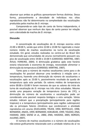 observar que ambos os gráficos apresentaram formas distintas. Dessa
forma, provavelmente a densidade de indivíduos nos sítios
reprodutivos não foi determinante na complexidade das vocalizações
produzidas pelos machos de D. microps.
Comparando-se cada tipo de canto de forma independente, é
possível observar que nenhum dos tipos de canto parece ter relação
com a densidade de machos de D. microps.
Discussão
A concentração de vocalizações de D. microps ocorreu entre
21:00 e 00:00 h, sendo que entre 22:00 e 23:00 foi registrado o maior
número médio de machos vocalizantes no turno de vocalização
estudado. Em geral, estudos realizados no centro-sul do Brasil têm
demonstrado que comunidades de anuros normalmente possuem seu
pico de vocalização entre 19:00 e 23:00 h (CARDOSO; MARTINS, 1987;
ÁVILA; FERREIRA, 2004). A diminuição gradativa após este horário
estaria relacionado à economia de energia, necessidade alimentar e
diminuição da temperatura (CARDOSO; MARTINS, 1987).
Tanto para o número de machos vocalizantes como para o de
vocalizações foi possível observar uma tendência à relação com a
temperatura, havendo uma diminuição do número de vocalizantes e
vocalizações após as 23:00 h, possivelmente resultado da queda de
temperatura após este período. Os valores médios de temperatura
entre 00:00 e 03:00 h foram menores do que os valores do início do
turno de vocalização de D. microps nos três sítios estudados. Mesmo
sendo uma pequena variação de temperatura (cerca de 1ºC), a
diminuição do número de vocalizantes e vocalizações pode ser
considerada uma possível resposta biológica a esta variação. Vários
estudos indicam que a precipitação (principalmente para regiões
tropicais) e a temperatura (principalmente para regiões subtropicais)
são os principais fatores climáticos que condicionam a atividade
reprodutiva em anuros (DUELLMAN; TRUEB, 1994; BERTOLUCI, 1998;
BERNARDE; ANJOS, 1999; BERNARDE; KOKUBUM, 1999; TOLEDO; ZINA;
HADDAD, 2003; SAENZ et al., 2006; ZINA; HADDAD, 2005; BORGES;
JULIANO, 2007).
O número de machos vocalizantes e o número de vocalizações
não esteve graficamente relacionado com a umidade relativa do ar no
 