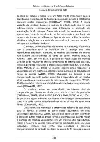 Estudos ecológicos na Ilha de Santa Catarina
Ecologia de Campo UFSC 2011
333
período de estudo, embora seja um fator muito importante para a
distribuição e a utilização do habitat pelos anuros devido à ectotermia
presente nestes organismos (DUELLMAN; TRUEB, 1994). A pouca
variação da umidade durante o período de estudo pode não ter sido
suficientemente representativa para influenciar a atividade de
vocalização de D. microps. Como este estudo foi realizado durante
apenas um turno de vocalização, se faz necessária a ampliação do
número de turnos em diferentes épocas do ano, a fim de melhor
elucidar a relação entre a atividade de vocalização dos machos de D.
microps e as variáveis climáticas.
O número de vocalizações não esteve relacionado graficamente
com a densidade total de indivíduos de D. microps nos sítios
reprodutivos estudados. Contudo, os machos vocalizantes de anuros
não cantam aleatoriamente ao canto de outros machos (BRUSH;
NARINS, 1989). Em vez disso, o período de vocalizações de machos
vizinhos pode resultar de efeitos combinados de estimulação acústica,
inibição, períodos refratários e processos estocásticos (BRUSH; NARINS,
1989; MOORE et al., 1989). Os machos podem ainda responder à
vocalização de um macho co-ocorrente pelo aumento na produção de
notas ou cantos (WELLS, 1988). Mudanças na duração e na
complexidade do canto podem aumentar a capacidade de um macho
atrair uma fêmea em um ambiente intensamente competitivo (WELLS,
1988) e também reduzir a probabilidade de interferência agonística de
sinais (SCHWARTZ, 1987).
Os machos cantam em coro devido ao intenso nível de
competição por fêmeas ou ainda para reduzir o risco de predação
(DUELLMAN; TRUEB, 1986; JUDGE; BROOKS, 2001; WONG et al., 2004).
Se por acaso algum indivíduo vocalizante não conseguir acompanhar o
coro, isto pode reduzir consideravelmente sua chance de atrair uma
fêmea (SCHWARTZ, 1991).
Outra forma de maximizar a atratividade relativa de seus sinais
para as fêmeas é anexar ao canto notas secundárias em suas
vocalizações (SCHWARTZ; WELLS, 1985) o que pode também incentivar
o canto de outros machos. Dessa forma, é esperado que quanto maior
o número de machos vocalizantes em um mesmo sítio reprodutivo,
maior o número de cantos mais agressivos produzidos pelos mesmos
indivíduos. Embora, não tenha sido estudado o contexto
comportamental da emissão dos tipos de canto de D. microps, o canto
 