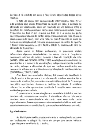 do tipo 3 foi emitido em coro e não foram observadas brigas entre
machos.
O fato do canto com complexidade intermediária (tipo 2) ter
sido emitido com maior frequência ao longo de todo o período de
atividade de vocalização, pode ser resultado de um balanço entre o
benefício dos machos emitirem cantos com maior complexidade (maior
frequência do tipo 2 em relação ao tipo 1) e o custo do gasto
energético da produção de cantos ainda mais complexos (tipo 3). Além
disso, o canto do tipo 1, com uma nota, foi mais frequente no início do
turno de vocalização de D. microps, enquanto que os cantos do tipo 2 e
3 foram mais frequentes entre 22:00 e 01:00 h, períodos de pico de
atividade de D. microps.
Assim como os fatores ambientais, os processos sociais
influenciam algumas características do canto, como a frequência
dominante, número de pulsos, duração e taxa de repetição da nota
(WELLS, 1988; WILCZYNSKI; RYAN, 1999). A relação entre o número de
vocalizantes e o número de vocalizações, independentemente do tipo
de canto, reforça a afirmativa de que os machos vocalizantes co-
ocorrentes influenciam e estimulam a vocalização de machos vizinhos
(DUELMMAN; TRUEB, 1994).
Com base nos resultados obtidos, foi encontrada tendência à
relação entre a temperatura e o número de machos vocalizantes e
número de vocalizações, mas não com a densidade total de D. microps
nos sítios reprodutivos durante o período de estudo. A umidade
relativa do ar não apresentou tendência à relação com nenhuma
variável resposta estudada.
O número total de vocalizações e a densidade total dos machos
também não apresentaram relação. A densidade não se relacionou
também com a complexidade do canto nem com cada canto
separadamente. Parece que o comportamento dos indivíduos está mais
associado com outras condições do que aquelas medidas neste estudo.
Agradecimentos
Ao PMLP pelo auxílio prestado durante a realização do estudo e
aos professores e colegas do curso de campo que deram valiosas
sugestões para a melhoria do trabalho.
 