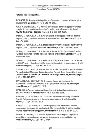 Estudos ecológicos na Ilha de Santa Catarina
Ecologia de Campo UFSC 2011
335
Referências bibliográficas
AICHINGER, M. Annual activity patterns of anurans in a seasonal Neotropical
environment. Oecologia, v. 71, p. 583-92, 1987.
ÁVILA, R. W.; FERREIRA, V. L. Riqueza e densidade de vocalizações de anuros
(Amphibia) em uma área urbana de Corumbá, Mato Grosso do Sul, Brasil.
Revista Brasileira de Zoologia, v. 21, n. 4, p. 887-892, 2004.
BASTOS, R. P.; HADDAD, C. F. B. Vocalizações e interações acusticas de Hyla
elegans (Anura, Hylidae) durante a atividade reprodutiva. Naturalia, v. 20, p.
165-176, 1995.
BASTOS, R. P.; HADDAD, C. F. B. Breeding activity of Neotropical treefrog Hyla
elegans (Anura, Hylidae). Journal of Herpetology, v. 30, p. 355-360, 1996.
BASTOS, R. P.; HADDAD, C. F. B. Larvas de Scinax rizibilis (Bokermann) (Anura,
Hylidae): avaliando o efeito parental. Revista Brasileira de Zoologia, v. 18, p.
1127-1133, 1999.
BASTOS, R. P.; HADDAD, C. F. B. Acoustic and aggressive interactions in Scinax
rizibilis (Anura, Hylidae) during the reproductive activity in southeastern Brazil.
Amphibia-Reptilia, v. 23, p. 97-104, 2002.
BERNARDE, P. S.; ANJOS, L. Distribuição espacial e temporal da anurofauna no
Parque Estadual Mata dos Godoy, Londrina, Paraná, Brasil (Amphibia: Anura).
Comunicações do Museu de Ciências e Tecnologia da PUCRS, Série Zoológica,
v. 12, p. 127-140, 1999.
BERNARDE, P. S.; KOKUBUM, M. C. N. Anurofuana do Município de
Guararapes, Estado de São Paulo, Brasil (Amphibia: Anura). Acta Biologica
Leopoldensia, v. 21, p. 89-97, 1999.
BERTOLUCI, J. Annual patterns of breeding activity in Atlantic rainforest
anurans. Journal of Herpetology, v. 32, p. 607-611, 1998.
BERTOLUCI, J.; RODRIGUES, M. T. Seasonal patterns of breeding activity of
Atlantic Rainforest anurans at Boracéia, southeastern Brazil. Amphibia-
Reptilia, v. 23, p. 161-167, 2002.
BORGES, F. J. A.; JULIANO, R. F. Distribuição espacial e temporal de uma
comunidade de anuros do município de Morrinhos, Goiás, Brasil (Amphibia:
Anura). Neotropical Biology and Conservation, v. 2, n. 1, p. 21-27, 2007.
BRUSH, J. S.; NARINS, P. M. Chorus dynamics of a Neotropical amphibian
assemblage: comparison of computer simulation and natural behaviour.
Animal Behaviour, v. 37, p. 33-44, 1989.
 