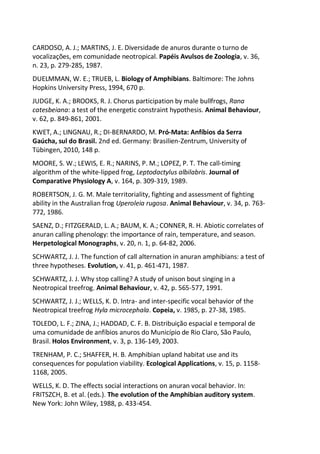 CARDOSO, A. J.; MARTINS, J. E. Diversidade de anuros durante o turno de
vocalizações, em comunidade neotropical. Papéis Avulsos de Zoologia, v. 36,
n. 23, p. 279-285, 1987.
DUELMMAN, W. E.; TRUEB, L. Biology of Amphibians. Baltimore: The Johns
Hopkins University Press, 1994, 670 p.
JUDGE, K. A.; BROOKS, R. J. Chorus participation by male bullfrogs, Rana
catesbeiana: a test of the energetic constraint hypothesis. Animal Behaviour,
v. 62, p. 849-861, 2001.
KWET, A.; LINGNAU, R.; DI-BERNARDO, M. Pró-Mata: Anfíbios da Serra
Gaúcha, sul do Brasil. 2nd ed. Germany: Brasilien-Zentrum, University of
Tübingen, 2010, 148 p.
MOORE, S. W.; LEWIS, E. R.; NARINS, P. M.; LOPEZ, P. T. The call-timing
algorithm of the white-lipped frog, Leptodactylus albilabris. Journal of
Comparative Physiology A, v. 164, p. 309-319, 1989.
ROBERTSON, J. G. M. Male territoriality, fighting and assessment of fighting
ability in the Australian frog Uperoleia rugosa. Animal Behaviour, v. 34, p. 763-
772, 1986.
SAENZ, D.; FITZGERALD, L. A.; BAUM, K. A.; CONNER, R. H. Abiotic correlates of
anuran calling phenology: the importance of rain, temperature, and season.
Herpetological Monographs, v. 20, n. 1, p. 64-82, 2006.
SCHWARTZ, J. J. The function of call alternation in anuran amphibians: a test of
three hypotheses. Evolution, v. 41, p. 461-471, 1987.
SCHWARTZ, J. J. Why stop calling? A study of unison bout singing in a
Neotropical treefrog. Animal Behaviour, v. 42, p. 565-577, 1991.
SCHWARTZ, J. J.; WELLS, K. D. Intra- and inter-specific vocal behavior of the
Neotropical treefrog Hyla microcephala. Copeia, v. 1985, p. 27-38, 1985.
TOLEDO, L. F.; ZINA, J.; HADDAD, C. F. B. Distribuição espacial e temporal de
uma comunidade de anfíbios anuros do Município de Rio Claro, São Paulo,
Brasil. Holos Environment, v. 3, p. 136-149, 2003.
TRENHAM, P. C.; SHAFFER, H. B. Amphibian upland habitat use and its
consequences for population viability. Ecological Applications, v. 15, p. 1158-
1168, 2005.
WELLS, K. D. The effects social interactions on anuran vocal behavior. In:
FRITSZCH, B. et al. (eds.). The evolution of the Amphibian auditory system.
New York: John Wiley, 1988, p. 433-454.
 