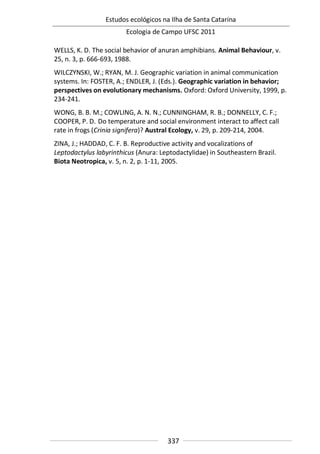 Estudos ecológicos na Ilha de Santa Catarina
Ecologia de Campo UFSC 2011
337
WELLS, K. D. The social behavior of anuran amphibians. Animal Behaviour, v.
25, n. 3, p. 666-693, 1988.
WILCZYNSKI, W.; RYAN, M. J. Geographic variation in animal communication
systems. In: FOSTER, A.; ENDLER, J. (Eds.). Geographic variation in behavior;
perspectives on evolutionary mechanisms. Oxford: Oxford University, 1999, p.
234-241.
WONG, B. B. M.; COWLING, A. N. N.; CUNNINGHAM, R. B.; DONNELLY, C. F.;
COOPER, P. D. Do temperature and social environment interact to affect call
rate in frogs (Crinia signifera)? Austral Ecology, v. 29, p. 209-214, 2004.
ZINA, J.; HADDAD, C. F. B. Reproductive activity and vocalizations of
Leptodactylus labyrinthicus (Anura: Leptodactylidae) in Southeastern Brazil.
Biota Neotropica, v. 5, n. 2, p. 1-11, 2005.
 