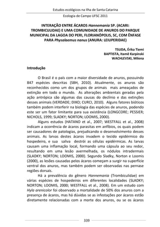 Estudos ecológicos na Ilha de Santa Catarina
Ecologia de Campo UFSC 2011
339
INTERAÇÃO ENTRE ÁCAROS Hannemania SP. (ACARI:
TROMBICULIDAE) E UMA COMUNIDADE DE ANUROS DO PARQUE
MUNICIPAL DA LAGOA DO PERI, FLORIANÓPOLIS, SC, COM ÊNFASE
PARA Physalaemus nanus (ANURA: LEIUPERIDAE)
TSUDA, Érika Tiemi
BAPTISTA, Itamê Karpinski
WACHLEVSKI, Milena
Introdução
O Brasil é o país com a maior diversidade de anuros, possuindo
847 espécies descritas (SBH, 2010). Atualmente, os anuros são
reconhecidos como um dos grupos de animais mais ameaçados de
extinção em todo o mundo. As alterações ambientais geradas pela
ação antrópica são algumas das causas do declínio e das extinções
desses animais (VERDADE; DIXO; CURCI, 2010). Alguns fatores bióticos
também podem interferir na biologia das espécies de anuros, podendo
este ser um fator limitante para sua existência (LONGCORE; PESSIER;
NICHOLS, 1999; SLADKY; NORTON; LOOMIS, 2000).
Alguns estudos (HATANO et al., 2007; WESTFALL et al., 2008)
indicam a ocorrência de ácaros parasitas em anfíbios, os quais podem
ser causadores de patologias, prejudicando o desenvolvimento desses
animais. As larvas destes ácaros invadem o tecido epidérmico do
hospedeiro, e sua saliva destrói as células epidérmicas. As larvas
causam uma inflamação local, formando uma cápsula ao seu redor,
resultando em uma lesão avermelhada, os nódulos intradermais
(SLADKY; NORTON; LOOMIS, 2000). Segundo Sladky, Norton e Loomis
(2000), as lesões causadas pelos ácaros começam a surgir na superfície
ventral dos anuros, mas também podem ser observadas nas pernase
regiões dorsais.
Há a prevalência do gênero Hannemania (Trombiculidae) em
várias espécies de hospedeiros em diferentes localidades (SLADKY;
NORTON; LOOMIS, 2000; WESTFALL et al., 2008). Em um estudo com
Hyla arenicolor foi observado a mortalidade de 50% dos anuros com a
presença de ácaros, mas há dúvidas se as infestações por ácaros estão
diretamente relacionadas com a morte dos anuros, ou se os ácaros
 