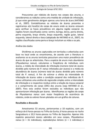 Estudos ecológicos na Ilha de Santa Catarina
Ecologia de Campo UFSC 2011
341
Procuramos por nódulos de ácaros nos corpos dos anuros, e
consideramos os nódulos como uma medida de unidade de infestação,
já que estes geralmente abrigam apenas uma larva de ácaro (HATANO
et al., 2007). Contabilizamos os nódulos de ácaros presentes e
registramos o(s) local(is) do corpo do anuro onde os ácaros estavam
para verificar se havia prevalência em alguma região corporal. As
regiões foram classificadas como: ventre, barriga, dorso, perna direita,
perna esquerda, braço direito, braço esquerdo, região gular, lateral
esquerda, lateral direita e boca (adaptado de HATANO et al., 2007). As
regiões classificadas como perna e braço incluíram as mãos e os pés.
Análise dos dados
Dividimos os anuros capturados em terrícolas e arborícolas com
base no local onde os encontramos, de acordo com a literatura e
avaliamos se os anuros terrícolas possuíram uma maior prevalência de
ácaros do que os arborícolas. Para a espécie de anuro mais abundante
(Physalaemus nanus), calculamos a freqüência de indivíduos com
ácaros, a média da intensidade de infestação (número total de ácaros
dividido pelo número de P. nanus infestados por ácaros) e a média da
abundância de ácaros (número total de ácaros dividido pelo número
total de P. nanus). A fim de estimar o efeito da intensidade de
infestação de ácaros sobre a condição corporal dos indivíduos de P.
nanus utilizamos uma análise de regressão simples entre a intensidade
de infestação e o respectivo resíduo entre a relação da massa corporal
e o comprimento do corpo (CRC) dos anuros (veja HATANO et al.,
2007). Para esta análise foram excluídos os indivíduos que não
apresentaram infestação por ácaros. Identificamos as regiões do corpo
de Physalaemus nanus com maior freqüência de ocorrência de
nódulos, onde os valores foram plotados em um gráfico de colunas.
Resultados e discussão
Amostramos 53 anuros, pertencentes a 10 espécies, com um
esforço de 6 horas-pessoa na Trilha da Gurita, 6 horas-pessoa no riacho
Sangradouro e 10,5 horas-pessoa na Trilha do Saquinho. Apenas três
espécies possuíram ácaros aderidos em seus corpos, Physalaemus
nanus (n = 31 indivíduos), Leptodactylus latrans (n = 1 indivíduo) e
 