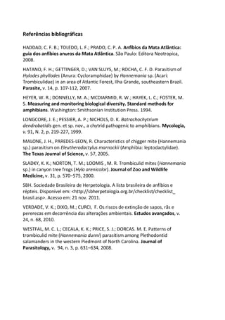 Referências bibliográficas
HADDAD, C. F. B.; TOLEDO, L. F.; PRADO, C. P. A. Anfíbios da Mata Atlântica:
guia dos anfíbios anuros da Mata Atlântica. São Paulo: Editora Neotropica,
2008.
HATANO, F. H.; GETTINGER, D.; VAN SLUYS, M.; ROCHA, C. F. D. Parasitism of
Hylodes phyllodes (Anura: Cycloramphidae) by Hannemania sp. (Acari:
Trombiculidae) in an area of Atlantic Forest, Ilha Grande, southeastern Brazil.
Parasite, v. 14, p. 107-112, 2007.
HEYER, W. R.; DONNELLY, M. A.; MCDIARMID, R. W.; HAYEK, L. C.; FOSTER, M.
S. Measuring and monitoring biological diversity. Standard methods for
amphibians. Washington: Smithsonian Institution Press. 1994.
LONGCORE, J. E.; PESSIER, A. P.; NICHOLS, D. K. Batrachochytrium
dendrobatidis gen. et sp. nov., a chytrid pathogenic to amphibians. Mycologia,
v. 91, N. 2, p. 219-227, 1999.
MALONE, J. H., PAREDES-LEON, R. Characteristics of chigger mite (Hannemania
sp.) parasitism on Eleutherodactylus marnockii (Amphibia: leptodactylidae).
The Texas Journal of Science, v. 57, 2005.
SLADKY, K. K.; NORTON, T. M.; LOOMIS , M. R. Trombiculid mites (Hannemania
sp.) in canyon tree frogs (Hyla arenicolor). Journal of Zoo and Wildlife
Medicine, v. 31, p. 570–575, 2000.
SBH. Sociedade Brasileira de Herpetologia. A lista brasileira de anfíbios e
répteis. Disponível em: <http://sbherpetologia.org.br/checklist/checklist_
brasil.asp>. Acesso em: 21 nov. 2011.
VERDADE, V. K.; DIXO, M.; CURCI, F. Os riscos de extinção de sapos, rãs e
pererecas em decorrência das alterações ambientais. Estudos avançados, v.
24, n. 68, 2010.
WESTFAL, M. C. L.; CECALA, K. K.; PRICE, S. J.; DORCAS. M. E. Patterns of
trombiculid mite (Hannemania dunni) parasitism among Plethodontid
salamanders in the western Piedmont of North Carolina. Journal of
Parasitology, v. 94, n. 3, p. 631–634, 2008.
 