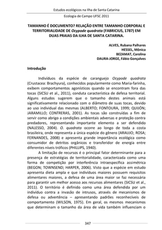 Estudos ecológicos na Ilha de Santa Catarina
Ecologia de Campo UFSC 2011
347
TAMANHO É DOCUMENTO? RELAÇÃO ENTRE TAMANHO CORPORAL E
TERRITORIALIDADE DE Ocypode quadrata (FABRICIUS, 1787) EM
DUAS PRAIAS DA ILHA DE SANTA CATARINA.
ALVES, Rubana Palhares
HESSEL, Mônica
BEZAMAT, Carolina
DAURA-JORGE, Fábio Gonçalves
Introdução
Indivíduos da espécie de caranguejo Ocypode quadrata
(Crustacea: Brachyura), conhecidos popularmente como Maria-farinha,
exibem comportamentos agonísticos quando se encontram fora das
tocas (SICSU et al., 2011), conduta característica de defesa territorial.
Alguns estudos sugerem que o tamanho destes animais está
significativamente relacionado com o diâmetro de suas tocas, devido
ao uso individual das mesmas (ALBERTO; FONTOURA, 1999; QUIJÓN;
JARAMILLO; CONTRERAS, 2001). As tocas são construídas a fim de
servir como abrigo a condições ambientais adversas e proteção contra
predadores, representando importante elemento a ser defendido
(NALESSO, 2004). O. quadrata ocorre ao longo de toda a costa
brasileira, onde representa a única espécie do gênero (ARAUJO; ROSA;
FERNANDES, 2008) e apresenta grande importância ecológica como
consumidor de detritos orgânicos e transferidor de energia entre
diferentes níveis tróficos (PHILLIPS, 1940).
A limitação de recursos é o principal fator determinante para a
presença de estratégias de territorialidade, caracterizada como uma
forma de competição por interferência intraespecífica assimétrica
(BEGON; TOWNSEND; HARPER, 2006). Visto que a espécie em estudo
apresenta dieta ampla e que indivíduos maiores possuem requisitos
alimentares maiores, a defesa de uma área maior se faz necessária
para garantir um melhor acesso aos recursos alimentares (SICSU et al.,
2011). O território é definido como uma área defendida por um
indivíduo contra a invasão de intrusos, através de mecanismos de
defesa ou advertência – apresentando padrões reconhecíveis de
comportamento (WILSON, 1975). Em geral, os mesmos mecanismos
que determinam o tamanho da área de vida também influenciam o
 