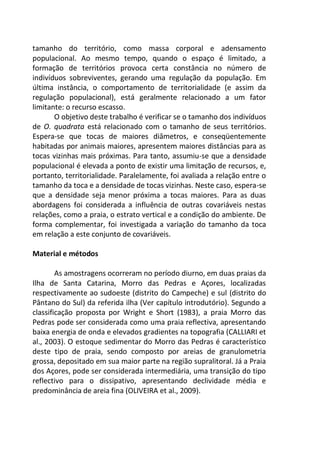 tamanho do território, como massa corporal e adensamento
populacional. Ao mesmo tempo, quando o espaço é limitado, a
formação de territórios provoca certa constância no número de
indivíduos sobreviventes, gerando uma regulação da população. Em
última instância, o comportamento de territorialidade (e assim da
regulação populacional), está geralmente relacionado a um fator
limitante: o recurso escasso.
O objetivo deste trabalho é verificar se o tamanho dos indivíduos
de O. quadrata está relacionado com o tamanho de seus territórios.
Espera-se que tocas de maiores diâmetros, e conseqüentemente
habitadas por animais maiores, apresentem maiores distâncias para as
tocas vizinhas mais próximas. Para tanto, assumiu-se que a densidade
populacional é elevada a ponto de existir uma limitação de recursos, e,
portanto, territorialidade. Paralelamente, foi avaliada a relação entre o
tamanho da toca e a densidade de tocas vizinhas. Neste caso, espera-se
que a densidade seja menor próxima a tocas maiores. Para as duas
abordagens foi considerada a influência de outras covariáveis nestas
relações, como a praia, o estrato vertical e a condição do ambiente. De
forma complementar, foi investigada a variação do tamanho da toca
em relação a este conjunto de covariáveis.
Material e métodos
As amostragens ocorreram no período diurno, em duas praias da
Ilha de Santa Catarina, Morro das Pedras e Açores, localizadas
respectivamente ao sudoeste (distrito do Campeche) e sul (distrito do
Pântano do Sul) da referida ilha (Ver capítulo introdutório). Segundo a
classificação proposta por Wright e Short (1983), a praia Morro das
Pedras pode ser considerada como uma praia reflectiva, apresentando
baixa energia de onda e elevados gradientes na topografia (CALLIARI et
al., 2003). O estoque sedimentar do Morro das Pedras é característico
deste tipo de praia, sendo composto por areias de granulometria
grossa, depositado em sua maior parte na região supralitoral. Já a Praia
dos Açores, pode ser considerada intermediária, uma transição do tipo
reflectivo para o dissipativo, apresentando declividade média e
predominância de areia fina (OLIVEIRA et al., 2009).
 
