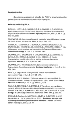 Agradecimentos
Os autores agradecem à direção do PMLP e seus funcionários
pelo suporte e acolhimento durante nossa pesquisa.
Referências bibliográficas
DICK, D. P.; LEITE, S. B. A.; SALMOLIN, R. S. D.; ALMEIDA, H. C.; KNICKER, H.
Pinus afforestation in South Brazilian highlands: soil chemical attributes and
organic matter composition. Scientia Agricola (Piracicaba, Braz.), v. 68, n. 2, p.
175-181, 2011.
FALKENBERG, D.B. Aspectos da flora e da vegetação secundária da rv. estinga
de Santa Catarina, Sul do Brasil. Insula, v. 28, p. 1-30, 1999.
HARPER, K.A.; MACDONALD, E.; BURTON, P.J.; CHEN,J.; BROSOFSKE, K.D.;
SAUNDERS, S.C.; EUSKIRCHEN, E.S.; ROBERTS, D.; JAITEH, M.S.; ESSEEN, P. Edge
influence on forest structure and composition in fragmented landscapes.
Conservation Biology, v. 19, n. 3, p. 768-782, 2005.
LAURANCE, W. F.; NASCIMENTO, H. E. M.; LAURANCE, S. G.; ANDRADE, A.;
EWERS, R. M.; HARMS, K. E.; LUIZÃO, R. C. C.; RIBEIRO, J. E. Habitat
fragmentation, variable edge effects, and the landscape-divergence
hypothesis. Plos one, v. 2, n. 10, e1017, 2007.
LAURANCE, W. F.; VASCONCELOS, H. L. Conseqüências ecológicas da
fragmentação florestal da Amazônia. Oecologia Brasiliensis, v. 13, n. 3, p. 434-
451, 2009.
MURCIA, C. Edge effects in fragmented forests: implications for
conservation. Tree, v. 10, n. 2, p. 58-62, 1995.
PACIENCIA, M. L. B.; PRADO, J. Efeitos de borda sobre a comunidade de
pteridófitas na Mata Atlântica da região de Una, sul da Bahia, Brasil. Revista
Brasileira de Botânica, v. 27, n. 4, p. 641-653, 2004.
PIRES, A. S.; FERNANDEZ, A. S.; BARROS, C. S. Vivendo em um mundo em
pedaços: efeitos da fragmentação florestal sobre comunidades e populações
animais. In: ROCHA, C. F.; BERGALLO, H.G.; SLUYS, M. V.; ALVES, M. A. S.(Eds.)
Biologia da Conservação: Essências. São Carlos: RIMA, 2006. p. 231-260.
SAMPAIO, D. Restinga. In: SAMPAIO, D.; SOUZA, V. C.; OLIVEIRA, A. A. DE;
PAULA-SOUZA, J. DE; RODRIGUES, R. R. (Orgs.). Árvores da restinga: guia
ilustrado para identificação das espécies da Ilha do Cardoso. São Paulo:
Editora Neotrópica, 2005. p. 25-30.
 