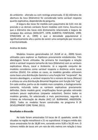 do ambiente - alterado ou com restinga preservada. O (6) diâmetro de
abertura da toca (Diâmetro) foi considerado tanto variável resposta
quanto explicativa, dependendo da pergunta.
A largura das tocas foi medida com paquímetro de 0,01 mm de
precisão e as demais variáveis foram medidas com trena. Assumiu-se
que o diâmetro das tocas está diretamente relacionado à largura da
carapaça dos animais (WOLCOTT, 1978; ALBERTO; FONTOURA, 1999;
STRACHAN et al., 1999) e que a densidade populacional é
significativamente alta a ponto de existir uma competição por recursos
e territorialidade.
Análise de dados
Modelos lineares generalizados (cf. ZUUR et al., 2009) foram
utilizados para explorar as hipóteses previamente estabelecidas. Três
abordagens foram utilizadas. Na primeira foi investigada a relação
entre a variável resposta tamanho de toca (Diâmetro) com as variáveis
explicativas Altura, Local e Ambiente. Já o segundo conjunto de
modelos considerou como variável resposta a distância entre tocas
vizinhas (DistV). Em ambos os casos, os modelos gerados utilizaram
como base uma distribuição Gamma e uma função link “reciprocal”. Na
terceira abordagem, a variável resposta foi o número de tocas (Ntocas)
e utilizou-se uma distribuição Binomial Negativa com função link “Log”.
Em cada análise, partiu-se do modelo mais completo, e biologicamente
coerente, incluindo todas as variáveis explicativas previamente
definidas. Deste modelo geral, simplificações foram geradas retirando
variáveis pouco explicativas (stepwise reduction). Dentre todos os
modelos gerados, foi selecionado o mais parcimonioso, segundo o
Critério de Informação de Akaike (AIC) (cf. BURNHAM; ANDERSON,
2002). Todos os modelos foram construídos no programa R (R
DEVELOPMENT CORE TEAM, 2011).
Resultados e discussão
Ao todo foram amostradas 53 tocas de O. quadrata, sendo 31
situadas na região mesolitoral e 21 no supralitoral. A largura média das
tocas amostradas foi de 18,89 mm, variando entre 9,00 e 56,20 mm. O
número médio de tocas em um raio de três metros em relação à toca
 