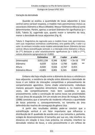 Estudos ecológicos na Ilha de Santa Catarina
Ecologia de Campo UFSC 2011
355
Variação da densidade
Quando se avaliou a quantidade de tocas adjacentes à toca
central como variável resposta, o modelo mais parcimonioso incluiu as
covariáveis Diâmetro e Altura (Modelo: Ntocas~Diâmetro+Altura) como
determinantes. Porém, apenas a variável Diâmetro foi significativa (p <
0,05; Tabela 3), sugerindo que, quanto maior o tamanho da toca,
menor a densidade de tocas adjacentes (Fig. 4).
Tabela 3. Diagnóstico da regressão para o modelo linear mais parcimonioso,
com suas respectivas estimativas (coeficientes), erro padrão (EP), t valor e p
valor. As variáveis incluídas neste modelo selecionado foram: Diâmetro da toca
central; Altura (estratificação vertical); e a interação entre Diâmetro e Altura.
Os (**) destacam p valor estatisticamente significativos (p < 0,05) e (***),
valores altamente signigicativos (p < 0,001).
Estimativa EP t valor p valor
(Intercepto) 31011,134 0,346 8,962 < 2e-16 ***
Diâmetro -0,039 0,014 -2,790 0,005 **
Altura -0,020 0,026 -0,747 0,455
Diâmetro:Altura <0,001 0,001 0,165 0,869
Embora não haja relação entre o diâmetro da toca e a distância à
toca adjacente, a existência da relação entre diâmetro e densidade de
tocas é um indício de interações competitivas e provavelmente de
comportamento agonístico. Como citado anteriormente, indivíduos
maiores possuem requisitos alimentares maiores e, na maioria das
vezes, são competitivamente mais bem sucedidos, o que,
provavelmente, coíbe a construção de outras tocas nas proximidades
de suas áreas de ocupação. Em um estudo em áreas de mangue, Rocha
(2008) constatou que o tamanho do residente influencia a quantidade
de tocas próximas e, consequentemente, no tamanho da área
defendida dos machos de caranguejo do gênero Uca.
A partir dos resultados obtidos pode-se concluir que a
estratificação vertical é um fator importante que influencia a
distribuição de O. quadrada de acordo com o seu tamanho e, portanto,
estágio de desenvolvimento. O tamanho, por sua vez, não interfere na
distancia em relação à toca mais próxima, no entanto, interfere na
densidade relativa de tocas, e esta possivelmente é um reflexo de
 