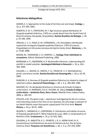 Estudos ecológicos na Ilha de Santa Catarina
Ecologia de Campo UFSC 2011
357
Referências bibliográficas
ADAMS, E. S. Approaches to the study of territory size and shape. Ecology, v.
32, p. 277-303, 2001.
ALBERTO, R. M. F.; FONTOURA, M. F. Age structure spatial distribution of
Ocypode quadrata (Fabricius, 1787) on a sandy beach from the South Coast of
Brazil (Crustacea, Decapoda, Ocypodidae). Revista Brasileira de Biologia, v. 59,
p. 95-108, 1999.
ARAUJO, C. C. V.; ROSA, D. M.; FERNANDES, J. M. Densidade e distribuição
espacial do caranguelo Ocypode quadrata (Fabricius, 1787) (Crustacea,
Ocypodidae) em três praias arenosas do Espírito Santo, Brasil. Biotemas, v. 21,
p. 73-80, 2008.
BEGON, M.; TOWNSEND, C. R.; HARPER, J. L. Ecology: from individuals to
ecosystems. Oxford: Blackwell Publishing, 2006.
BURNHAM, K. P.; ANDERSON, D. R. Multimodel inference: understanding AIC
and BIC in model selection. Sociological Methods in Research, v. 33, p. 261–
304, 2004.
CALLIARI, L. J., MUEHE, D., HOEFEL, F. G.; TOLDO JR., E. E. Morfodinâmica
praial: uma breve revisão. Revista Brasileira de Oceanografia, v. 50, p. 63-78,
2003.
DUNCAN, G. A. Burrows of Ocypode quadrata (Fabricius) as related to slopes of
substrate surface. Journal of Paleontology, v. 60, n. 2, p. 384-389, 1986
NALESSO, R.C. Os decápodes Brachyura e Anomura da Estação Ecológica
Juréia-Itatins. In: MARQUES, O.A.V.; DULEBA, W. (Eds.). Estação Ecológica
Juréia-Itatins – Ambiente físico, flora e fauna. Ribeirão Preto: Editora Holos,
2004. p. 189-197.
PHILLIPS, A.M. The ghost crabs – adventures investigating the life of a curious
and interesting creature that lives on our doostep, the only large crustacean of
our North Atlantic coast that passes a good parto f his lif on land. Natural
History, v. 43, p. 36-41, 1940.
QUIJÓN, P., JARAMILLO, E.; CONTRERAS, H. Distribution and habitat structure
of Ocypode gaudichaudii H. Milne Edwards & Lucas, 1843, in sandy beaches of
Northern Chile. Crustaceana, v. 74, p. 91-103, 2001.
OLIVEIRA, U. R.; BARLETTA, R. C.; PEIXOTO, J. R. V.; HORN FILHO, N. O.
Características morfodinâmicas da praia do Pântano do Sul, Ilha de Santa
Catarina, Brasil. Pesquisas em Geociências, v. 36, n. 3, p. 237-250, 2009.
 