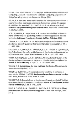 R CORE TEAM DEVELOPMENT. R: A Language and Environment for Statistical
Computing. Vienna: R Foundation for Statistical Computing. Disponível em
<http://www.R-project.org/>. Acesso em 03 nov. 2011.
ROCHA, R. A. Tamanho do residente e densidade populacional influenciam a
área territorial de machos do caranguejo chama-maré Uca sp. (Decapoda:
Ocypodidae). In: MACHADO, G.; PRADO, P. I. K. L.; OLIVEIRA, A. A. (Eds.).
Prática da Pesquisa em Ecologia da Mata Atlântica. São Paulo: Universidade
de São Paulo, 2008.
SICSU, P.; FRIGERI, E.; MOUTINHO, M. F.; BELO, R.M. Indivíduos maiores da
maria-farinha Ocypode quadrata (Crustacea: Brachyura) possuem maiores
territórios. Prática da Pesquisa em Ecologia da Mata Atlântica, 2011.
STEINER, A. J.; LEATHERMAN, S.P. Recreational impacts on the distribution of
ghost crabs Ocypode quadrata (Fabricius). Biological Conservation, v. 20, p.
111-122, 1981.
STRACHAN, P. H., SMITH, C. R., HAMILTON, D. A. B., TAYLOR, A. C.; ATKINSON,
R. J. A. Studies on the ecolgy and behaviour of the ghost crab Ocypode cursor
(L.) in the northern Cyprus. Scientia Marina, v. 63, n. 1, p. 51-60, 1999.
TURRA, A.; GONÇALVES, M. A. O.; DENADAI, M. R. Spatial distribution of the
ghost crab Ocypode quadrata in low-energy tide-dominated sandy beaches.
Journal of Natural History, v. 39, n. 23 , p. 2163-2177, 2005.
WILSON, E. O. Sociobiology: the new synthesis. Cambridge, Massachussets:
Harvard University Press, 1975.
WRIGTH, L. D.; SHORT, A. D. Morphodynamics variability of surf zones in
Australia. In: KOMAR, P. D (Ed.). Handbook of coastal processes and erosion.
Boca Raton, Florida: CRC Press, 1983. p. 35-64.
WOLLCOTT, T. G. Ecological role of ghost crabs, Ocypode quadrata (Fabricius)
on an ocean beach: scavengers or predators. Journal of Experimental Marine
Biology and Ecology, v. 81, p. 67-82, 1978.
ZUUR, A. F.; LENO, E. .N. ; WALKER, N.; SAVELIEV, A. A.; SMITH, G. M. Mixed
effects models and extension in ecology with R. New York: Springer, 1999.
574 p.
 